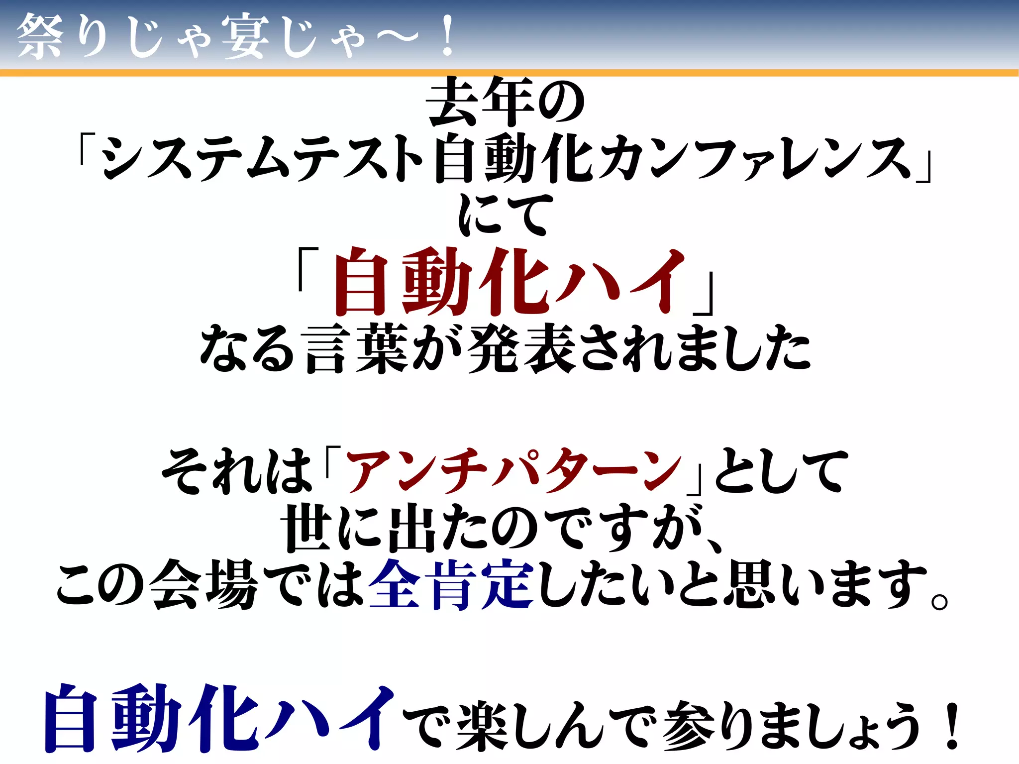 祭りじゃ宴じゃ ！〜
去年の
「システムテスト自動化カンファレンス」
にて
「自動化ハイ」
なる言葉が発表されました
それは「アンチパターン」として
世に出たのですが、
この会場では全肯定したいと思います。
自動化ハイで楽しんで参りましょう！
 