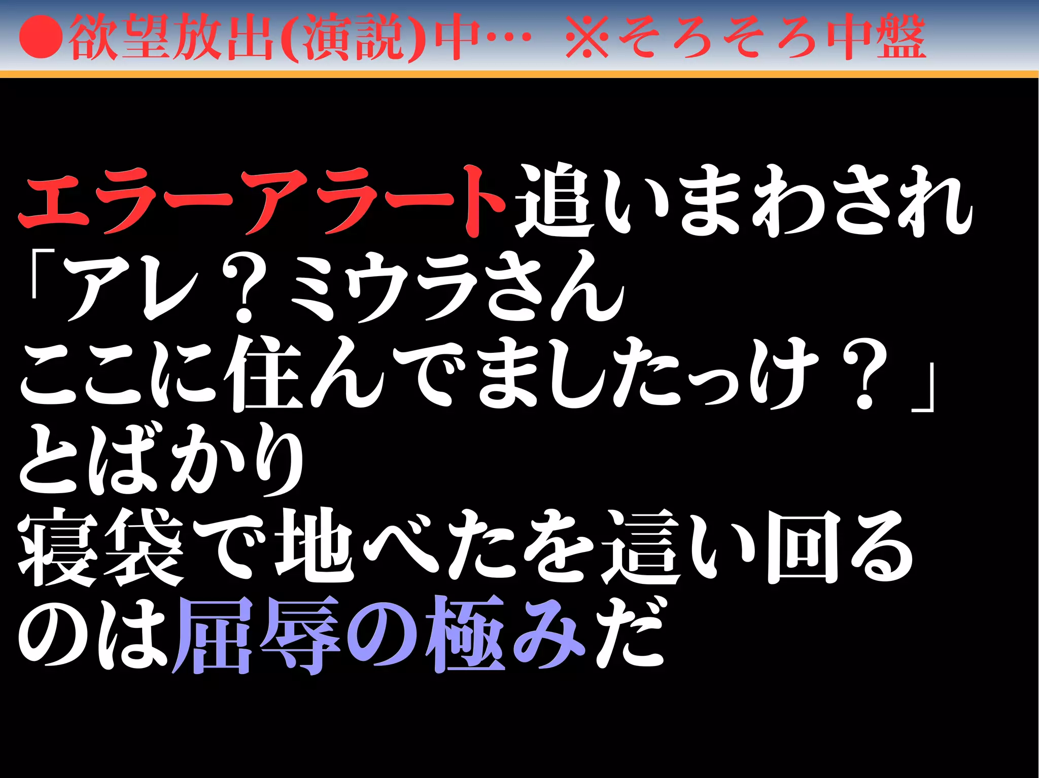●欲望放出(演説)中… ※そろそろ中盤
エラーアラートエラーアラート追いまわされ追いまわされ
「アレ？ミウラさん「アレ？ミウラさん
ここに住んでましたっけ？」ここに住んでましたっけ？」
とばかりとばかり
寝袋寝袋で地べたをで地べたを這這い回るい回る
のはのは屈辱屈辱の極みの極みだだ
 