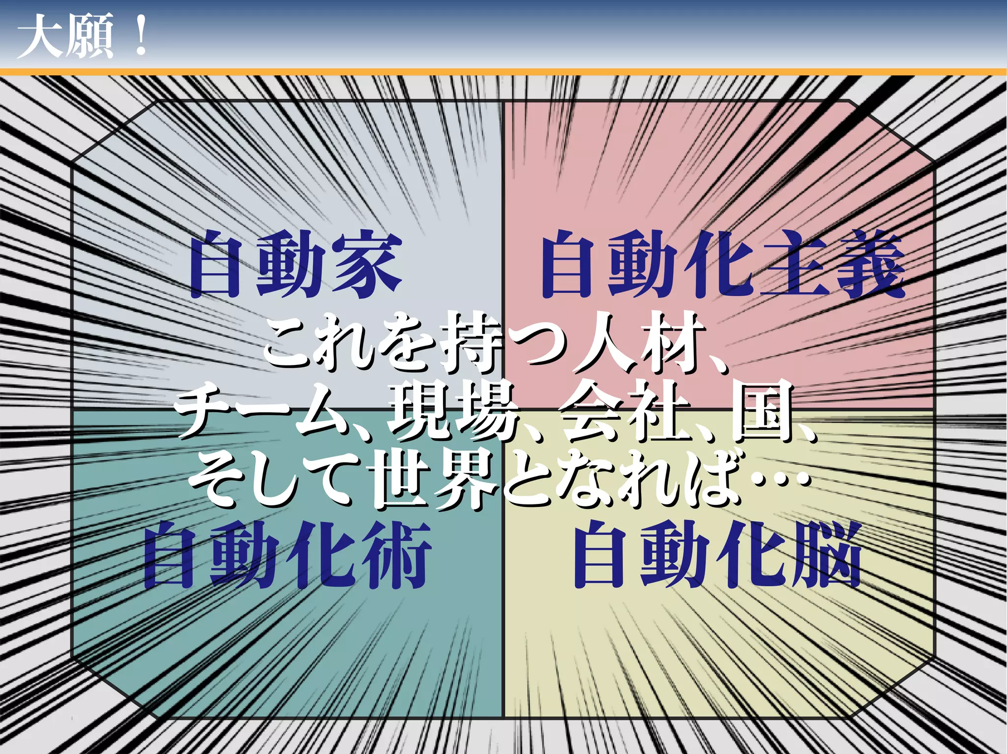 大願！
自動家
自動化脳自動化術
自動化主義
これを持つ人材、これを持つ人材、
チーム、現場、会社、国、チーム、現場、会社、国、
そして世界となれば…そして世界となれば…
 