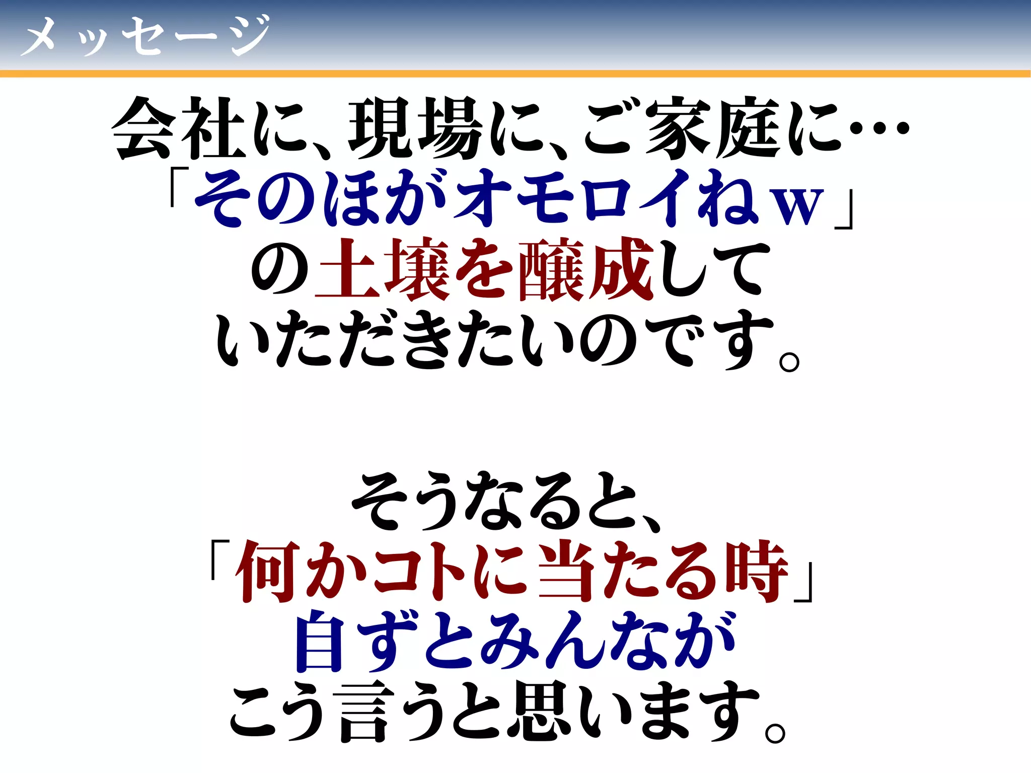 メッセージ
会社に、現場に、ご家庭に…
「そのほがオモロイねｗ」
の土壌を醸成して
いただきたいのです。
そうなると、
「何かコトに当たる時」
自ずとみんなが
こう言うと思います。
 