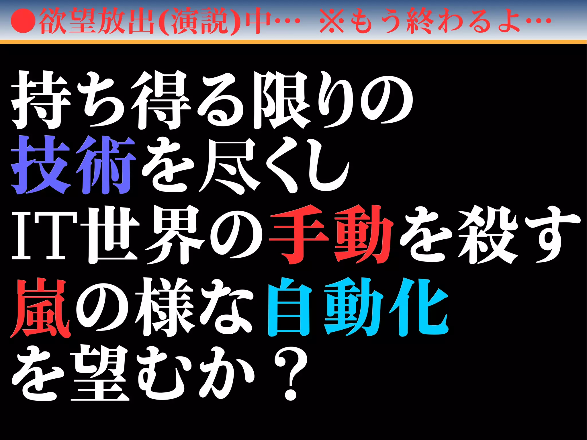 ●欲望放出(演説)中… ※もう終わるよ…
持ち得る限りの持ち得る限りの
技術技術をを尽尽くしくし
ITIT世界の世界の手動手動を殺すを殺す
嵐嵐の様なの様な自動化自動化
を望むか？を望むか？
 