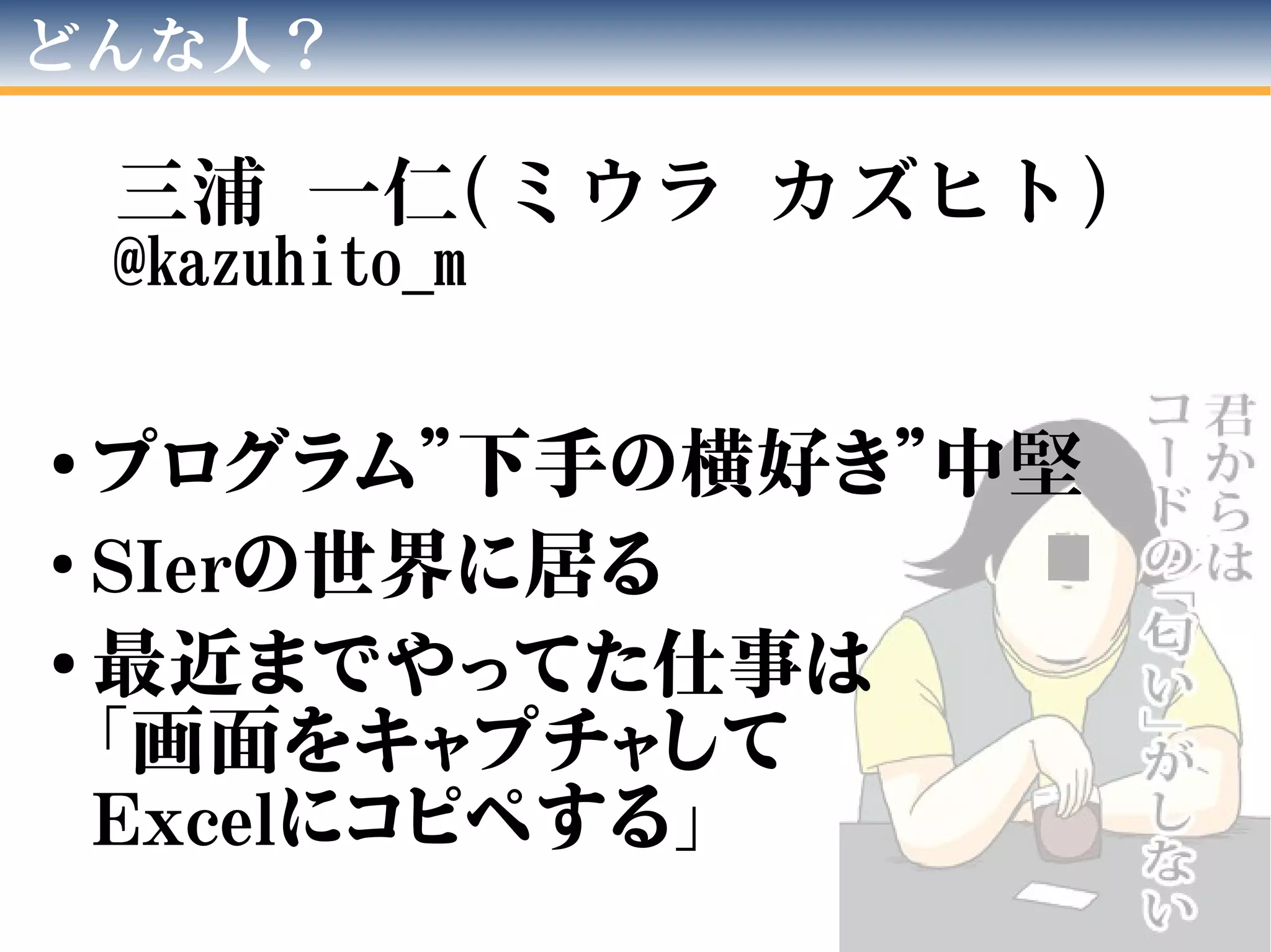 どんな人？
三浦 一仁(ミウラ カズヒト)
@kazuhito_m
●
プログラム”下手の横好き”中堅
●
SIerの世界に居る
●
最近までやってた仕事は
「画面をキャプチャして
Excelにコピペする」
 