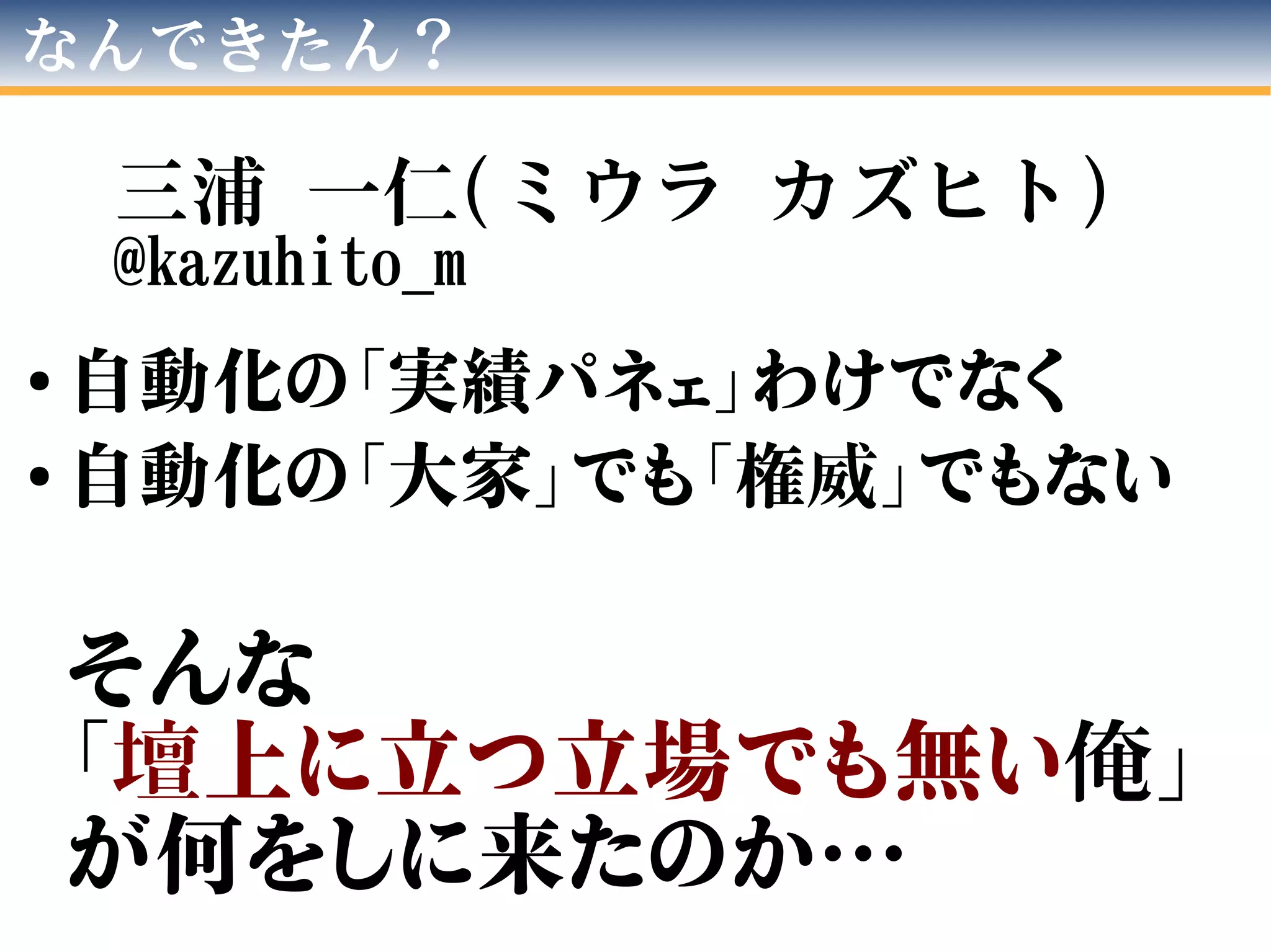 なんできたん？
三浦 一仁(ミウラ カズヒト)
@kazuhito_m
●
自動化の「実績パネェ」わけでなく
●
自動化の「大家」でも「権威」でもない
そんな
「壇上に立つ立場でも無い俺」
が何をしに来たのか…
 