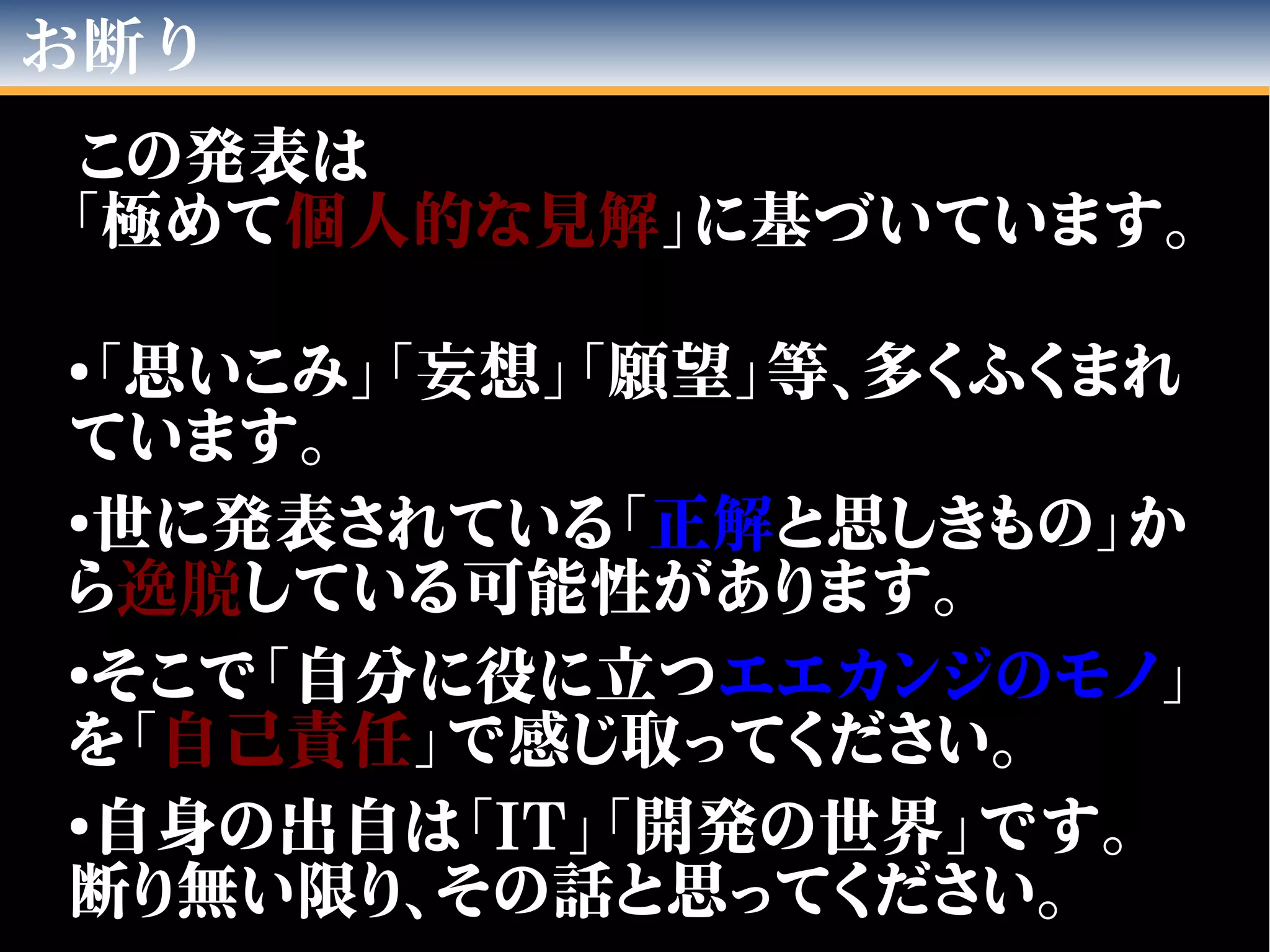 お断り
この発表は
「極めて個人的な見解」に基づいています。
●
「思いこみ」「妄想」「願望」等、多くふくまれ
ています。
●
世に発表されている「正解と思しきもの」か
ら逸脱している可能性があります。
●
そこで「自分に役に立つエエカンジのモノ」
を「自己責任」で感じ取ってください。
●
自身の出自は「IT」「開発の世界」です。
断り無い限り、その話と思ってください。
 