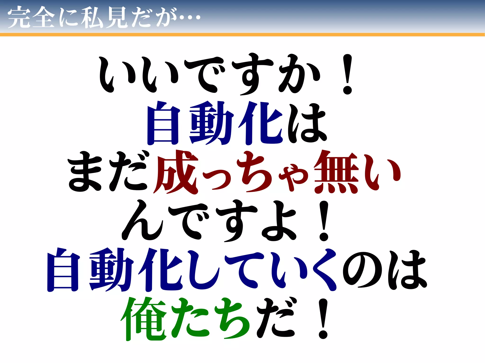 完全に私見だが…
いいですか！
自動化は
まだ成っちゃ無い
んですよ！
自動化していくのは
俺たちだ！
 
