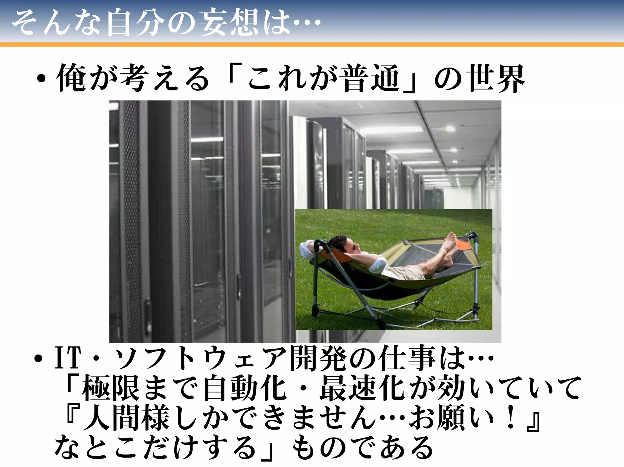 そんな自分の妄想は…
●
俺が考える「これが普通」の世界
●
IT・ソフトウェア開発の仕事は…
「極限まで自動化・最速化が効いていて
『人間様しかできません…お願い！』
なとこだけする」ものである
 