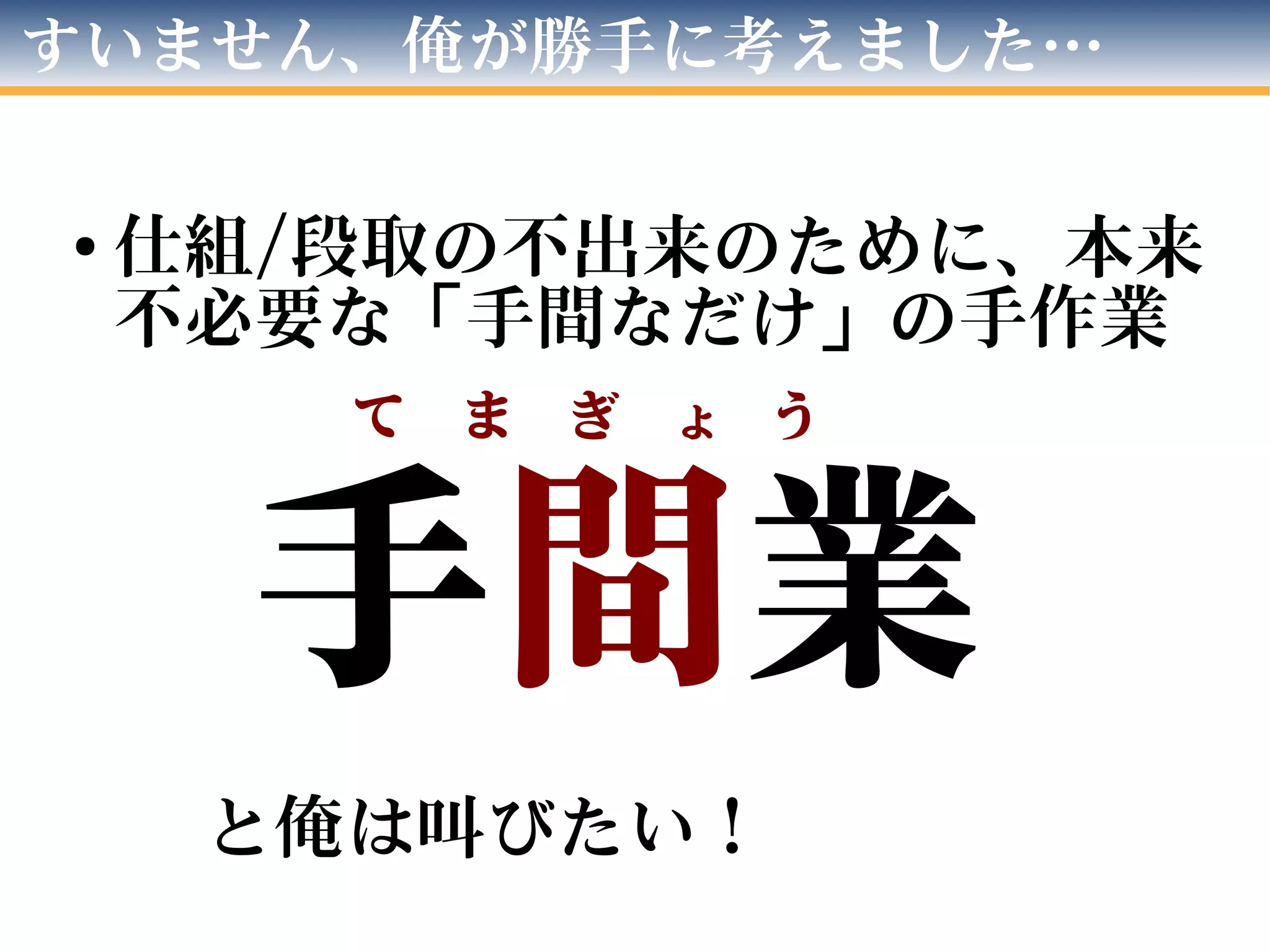 すいません、俺が勝手に考えました…
● 仕組/段取の不出来のために、本来
不必要な「手間なだけ」の手作業
手間業
と俺は叫びたい！
て　ま　ぎ　ょ　う　
 