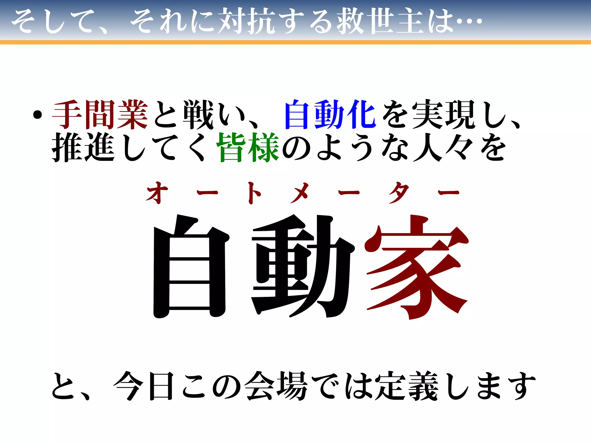 自動　
と、今日この会場では定義します
自動家
と、今日この会場では定義します
そして、それに対抗する救世主は…
● 手間業と戦い、自動化を実現し、
推進してく皆様のような人々を
オ　ー　ト　メ　ー　タ　ー
 
