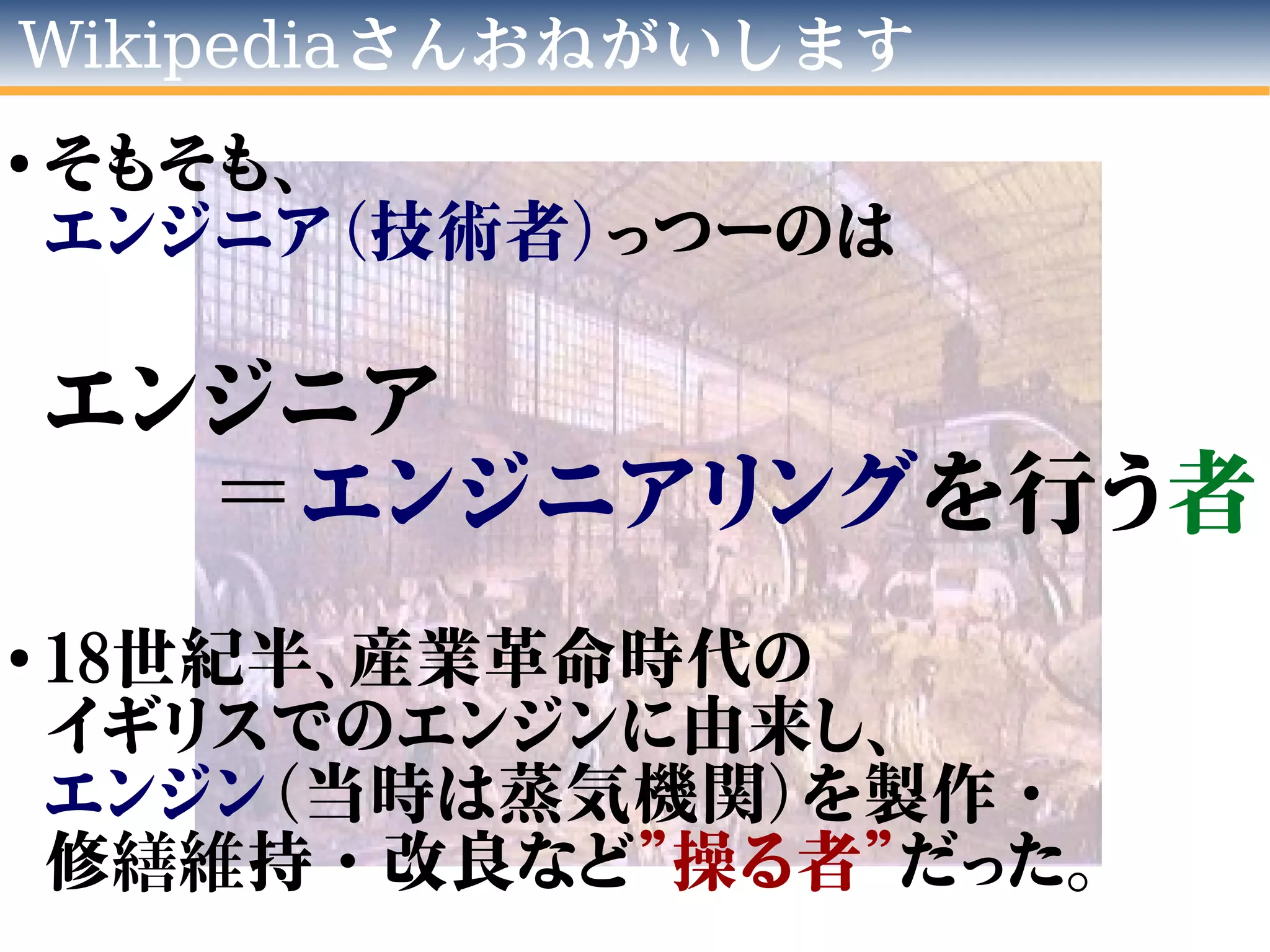 Wikipediaさんおねがいします
●
そもそも、
エンジニア（技術者）っつーのは
エンジニア
＝エンジニアリングを行う者
●
18世紀半、産業革命時代の
イギリスでのエンジンに由来し、
エンジン（当時は蒸気機関）を製作・
修繕維持・改良など”操る者”だった。
 