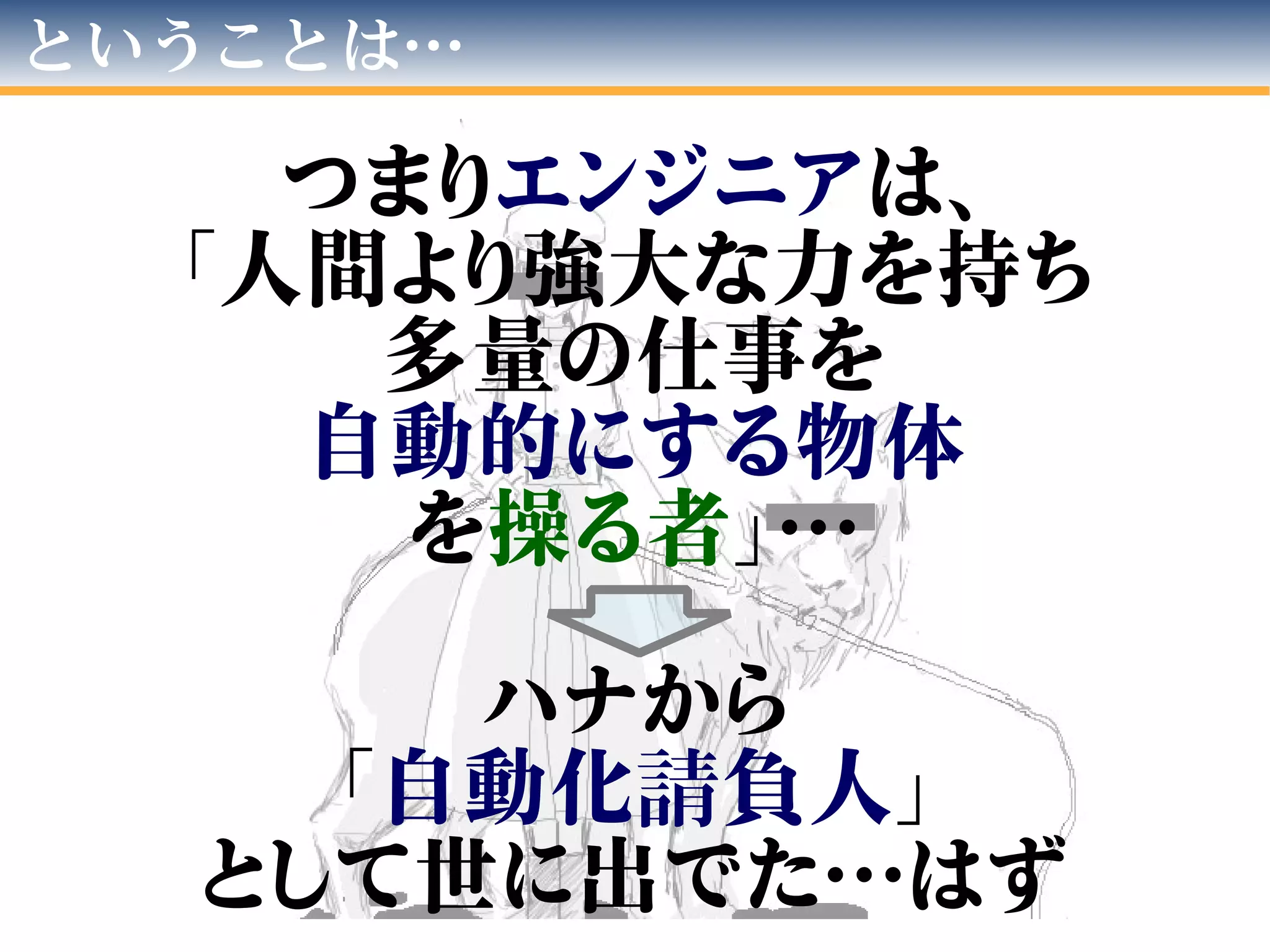 ということは…
エ ン ジ ニ ア
つまりエンジニアは、
「人間より強大な力を持ち
多量の仕事を
自動的にする物体
を操る者」…
ハナから
「自動化請負人」
として世に出でた…はず
 