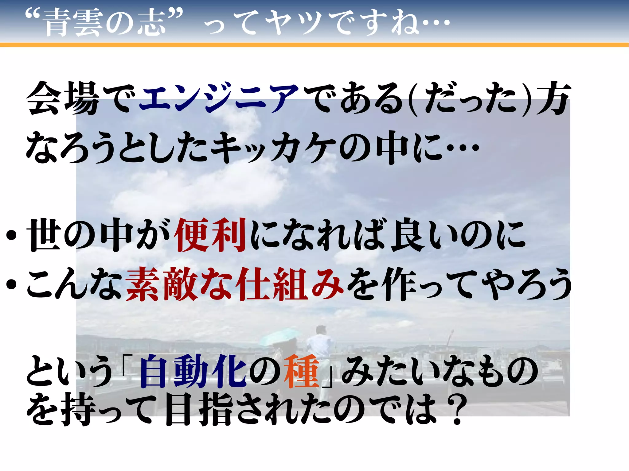 “青雲の志”ってヤツですね…
会場でエンジニアである(だった)方
なろうとしたキッカケの中に…
●
世の中が便利になれば良いのに
●
こんな素敵な仕組みを作ってやろう
という「自動化の種」みたいなもの
を持って目指されたのでは？
 