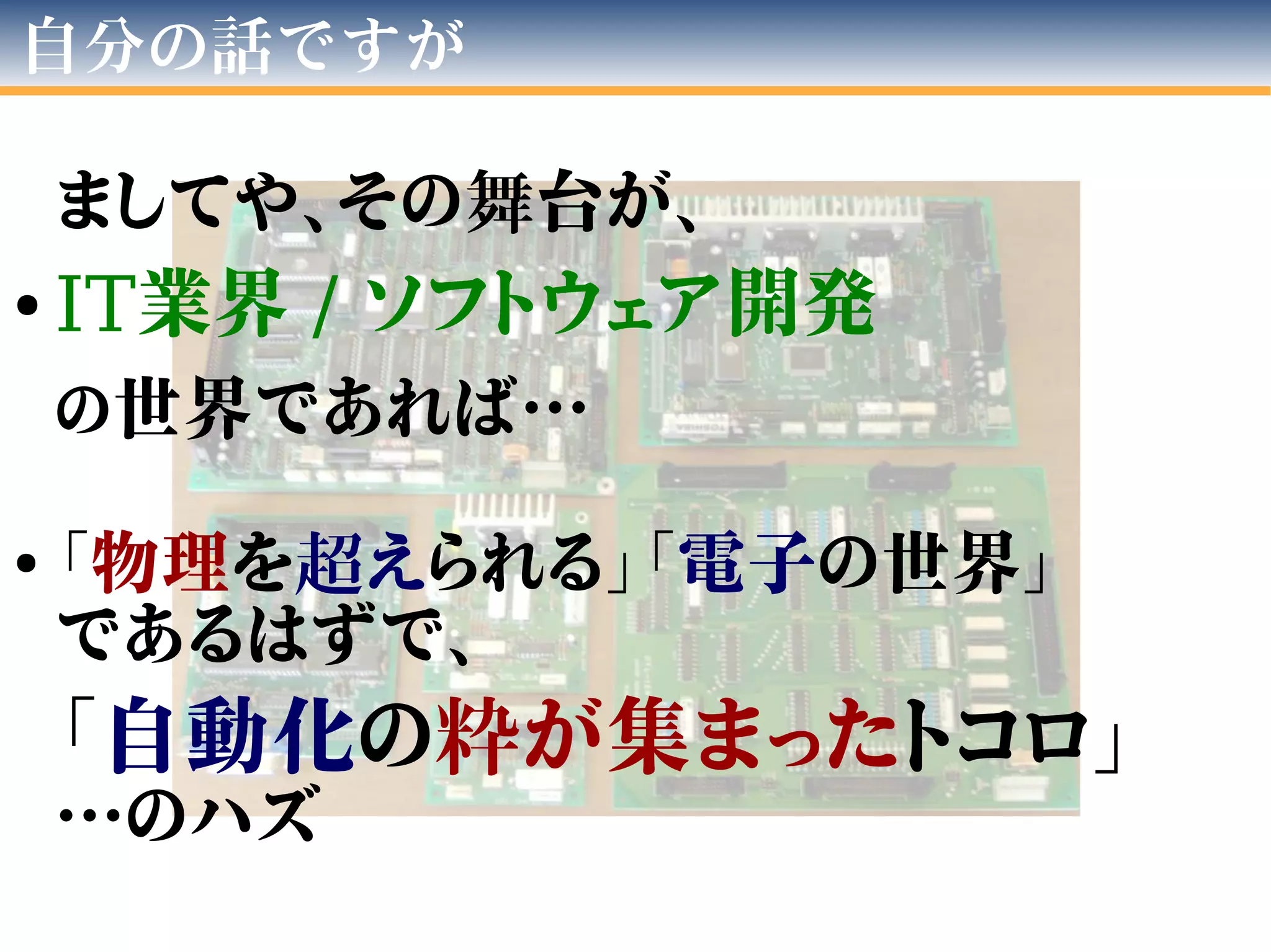 自分の話ですが
ましてや、その舞台が、
● IT業界 / ソフトウェア開発
の世界であれば…
●
「物理を超えられる」「電子の世界」
であるはずで、
「自動化の粋が集まったトコロ」
…のハズ
 