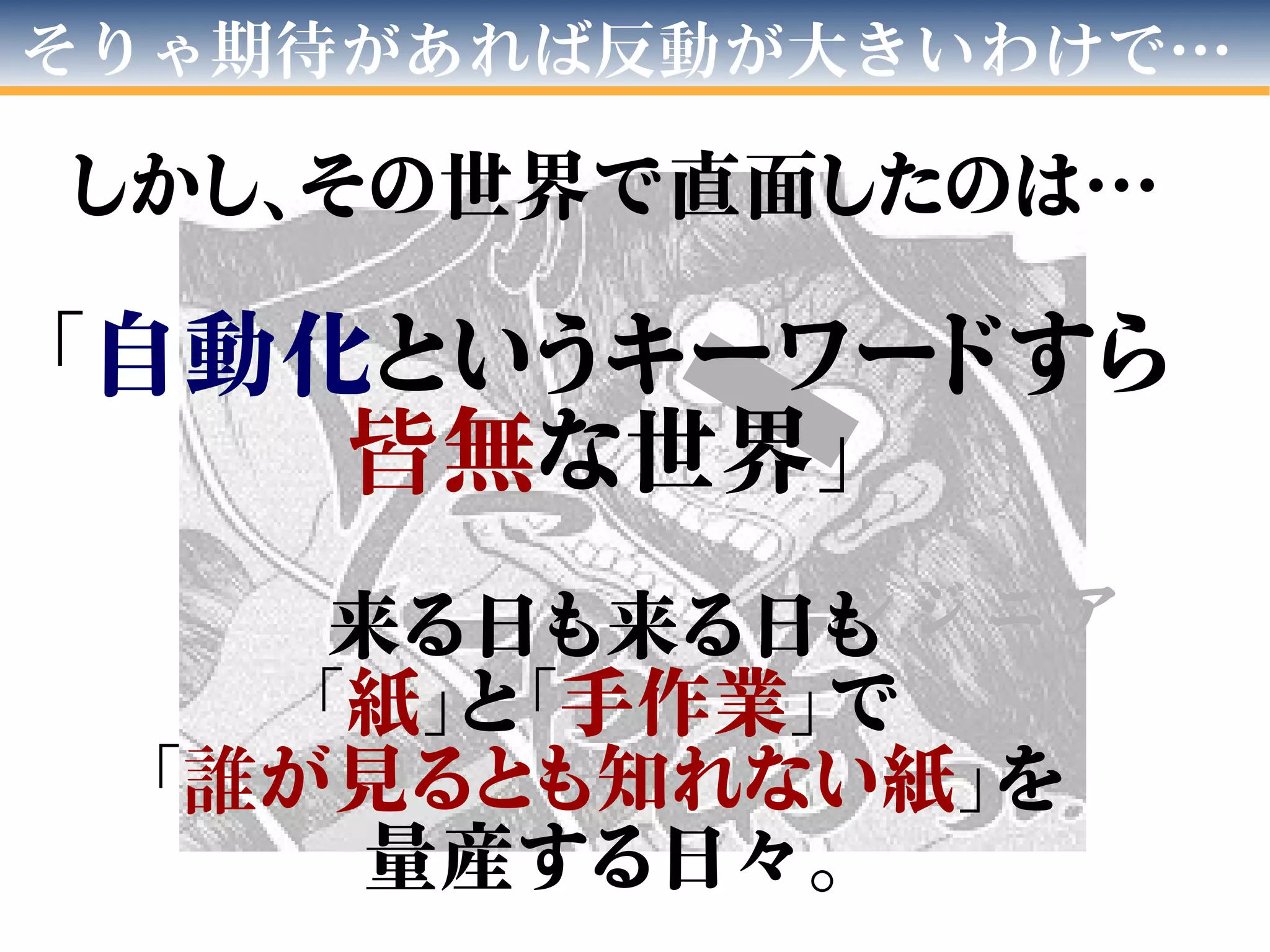 そりゃ期待があれば反動が大きいわけで…
エ ン ジ ニ ア
しかし、その世界で直面したのは…
「自動化というキーワードすら
皆無な世界」
来る日も来る日も
「紙」と「手作業」で
「誰が見るとも知れない紙」を
量産する日々。
 