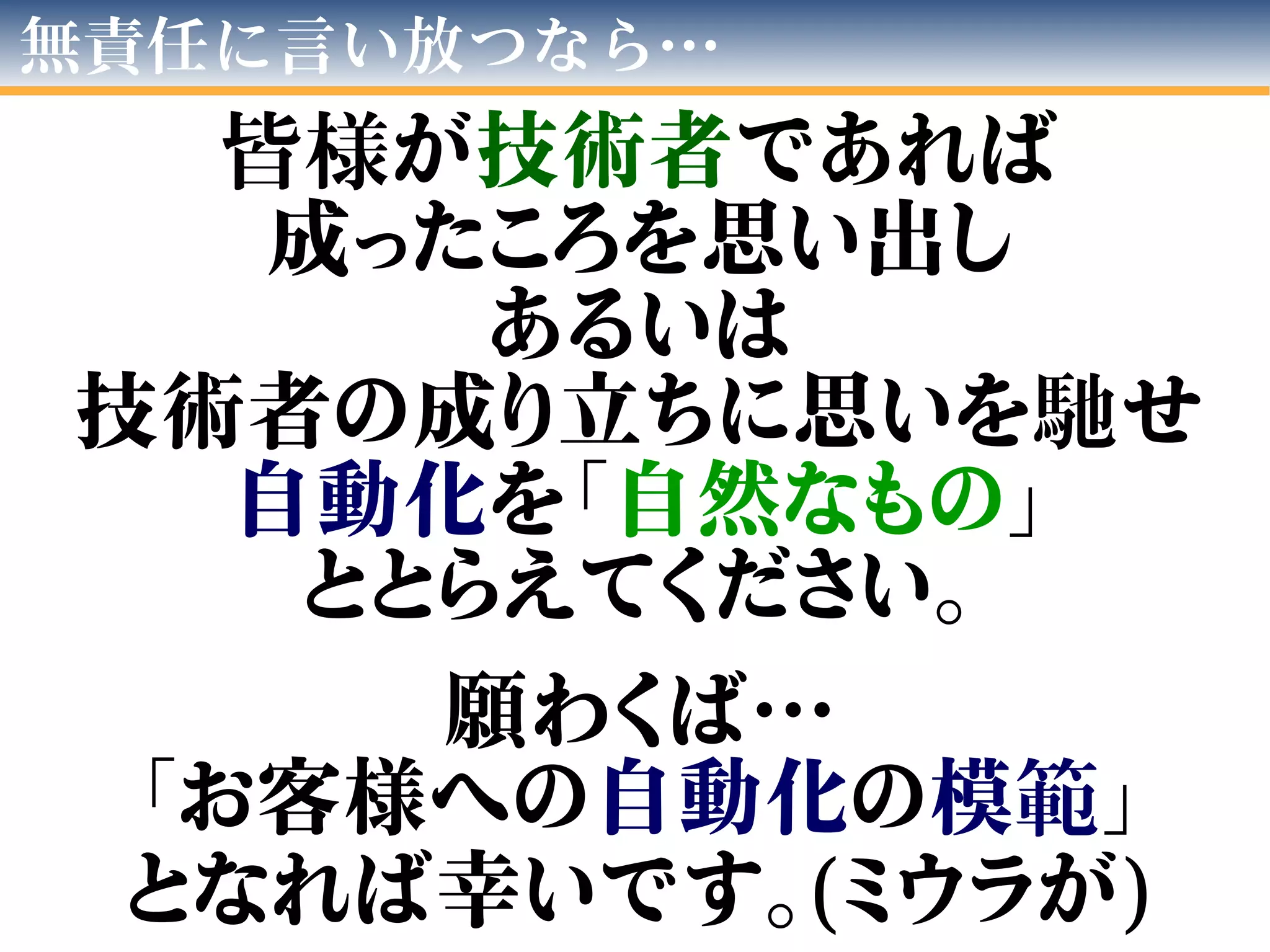 無責任に言い放つなら…
皆様が技術者であれば
成ったころを思い出し
あるいは
技術者の成り立ちに思いを馳せ
自動化を「自然なもの」
ととらえてください。
願わくば…
「お客様への自動化の模範」
となれば幸いです。(ミウラが)
 