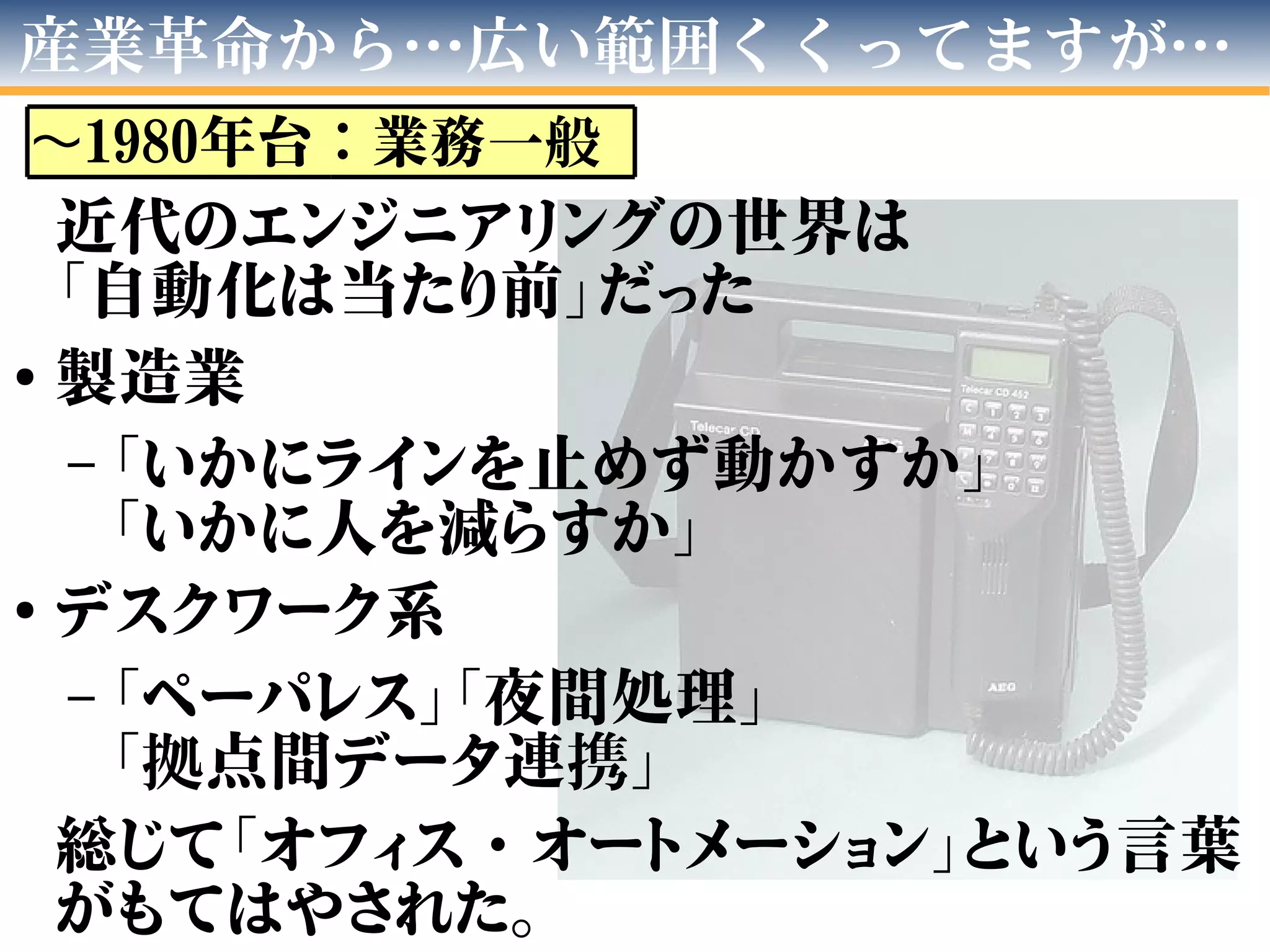 近代のエンジニアリングの世界は
「自動化は当たり前」だった
●
製造業
– 「いかにラインを止めず動かすか」
「いかに人を減らすか」
●
デスクワーク系
– 「ペーパレス」「夜間処理」
「拠点間データ連携」
総じて「オフィス・オートメーション」という言葉
がもてはやされた。
産業革命から…広い範囲くくってますが…
〜1980年台：業務一般
 