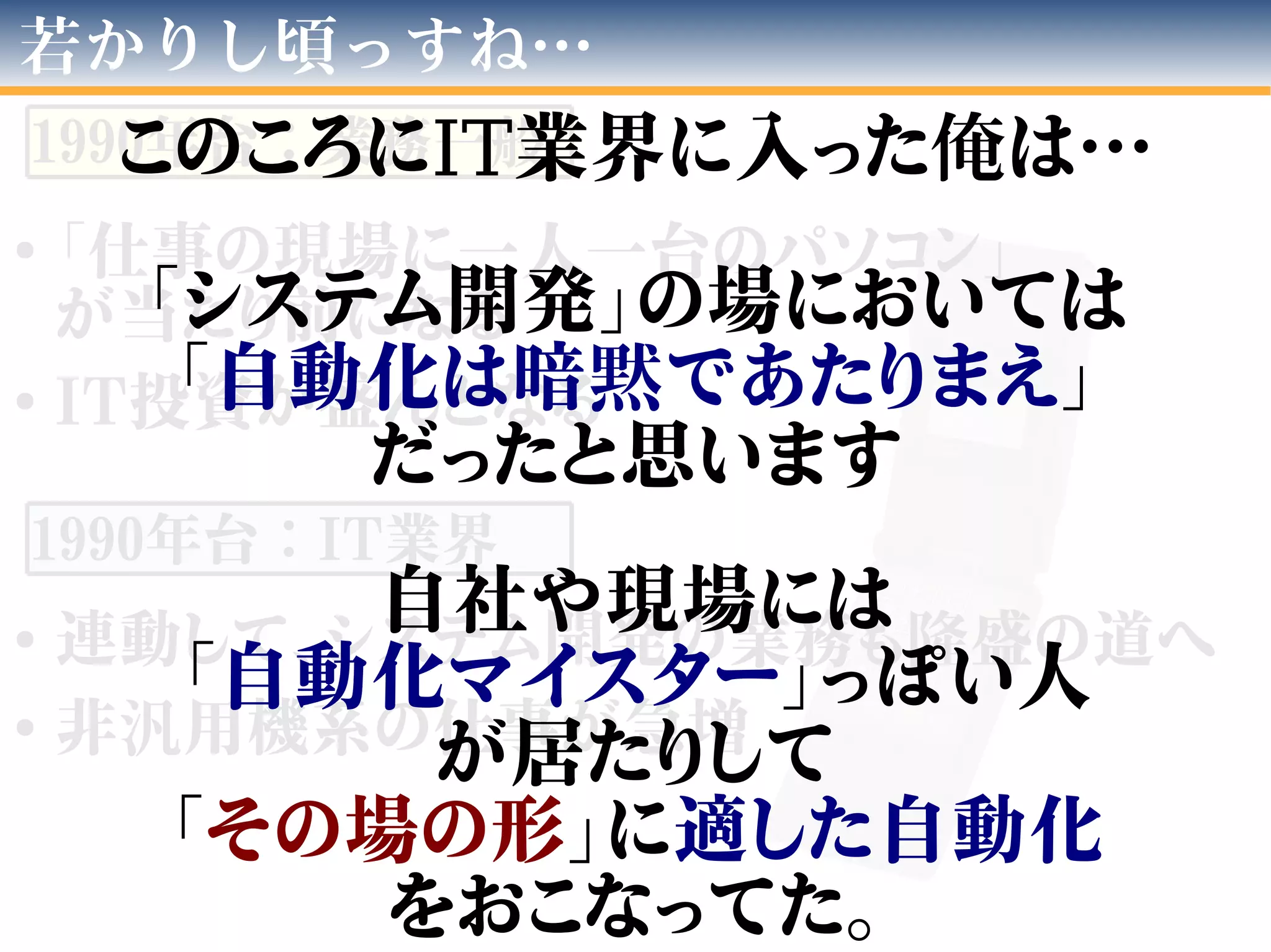 ●
「仕事の現場に一人一台のパソコン」
が当たり前になる
●
IT投資が盛んとなる
●
連動して、システム開発の業務も隆盛の道へ
●
非汎用機系の仕事が急増
若かりし頃っすね…
1990年台：業務一般
1990年台：IT業界
このころにIT業界に入った俺は…
「システム開発」の場においては
「自動化は暗黙であたりまえ」
だったと思います
自社や現場には
「自動化マイスター」っぽい人
が居たりして
「その場の形」に適した自動化
をおこなってた。
 