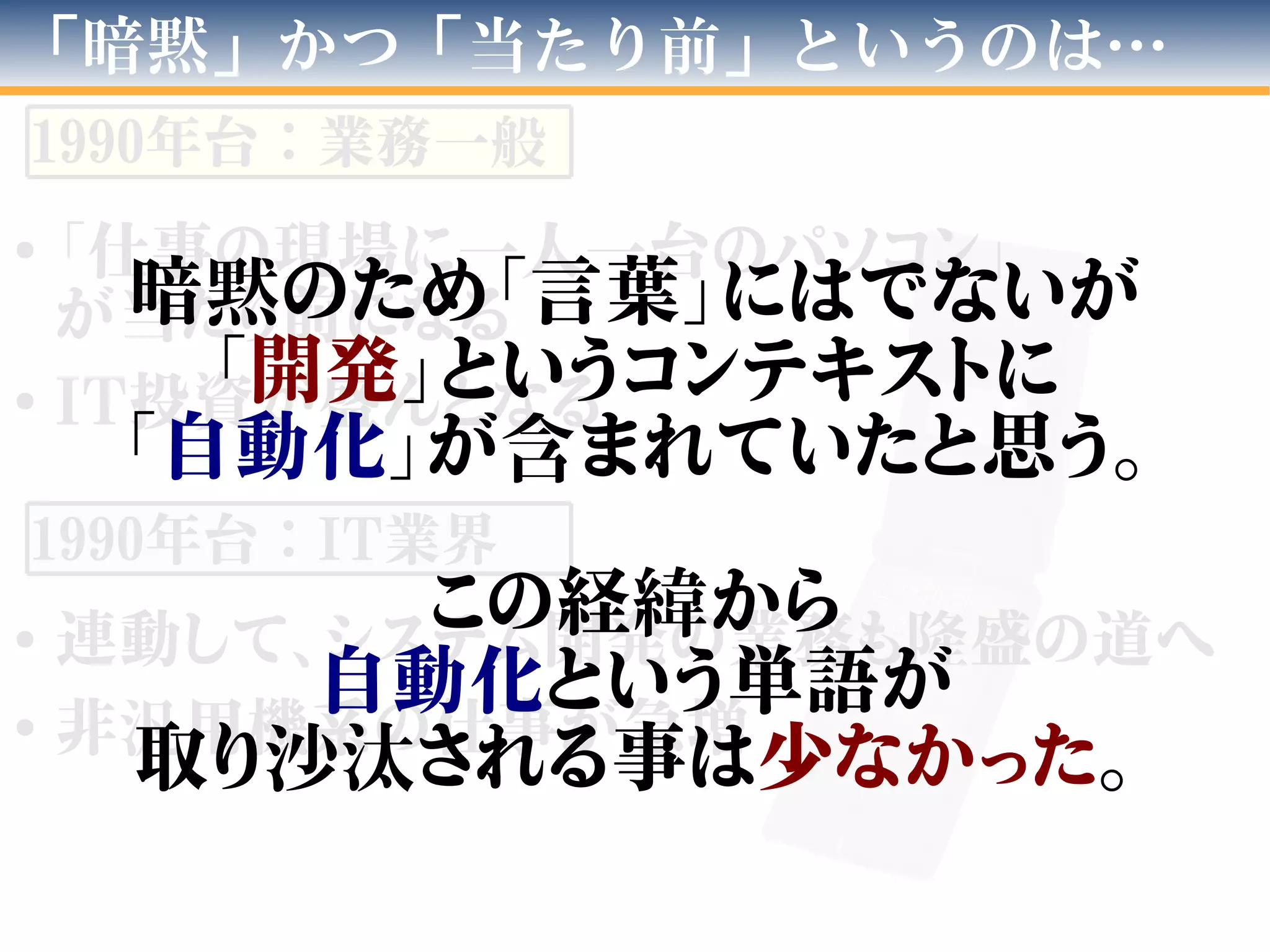 ●
「仕事の現場に一人一台のパソコン」
が当たり前になる
●
IT投資が盛んとなる
●
連動して、システム開発の業務も隆盛の道へ
●
非汎用機系の仕事が急増
「暗黙」かつ「当たり前」というのは…
1990年台：業務一般
1990年台：IT業界
暗黙のため「言葉」にはでないが
「開発」というコンテキストに
「自動化」が含まれていたと思う。
この経緯から
自動化という単語が
取り沙汰される事は少なかった。
 