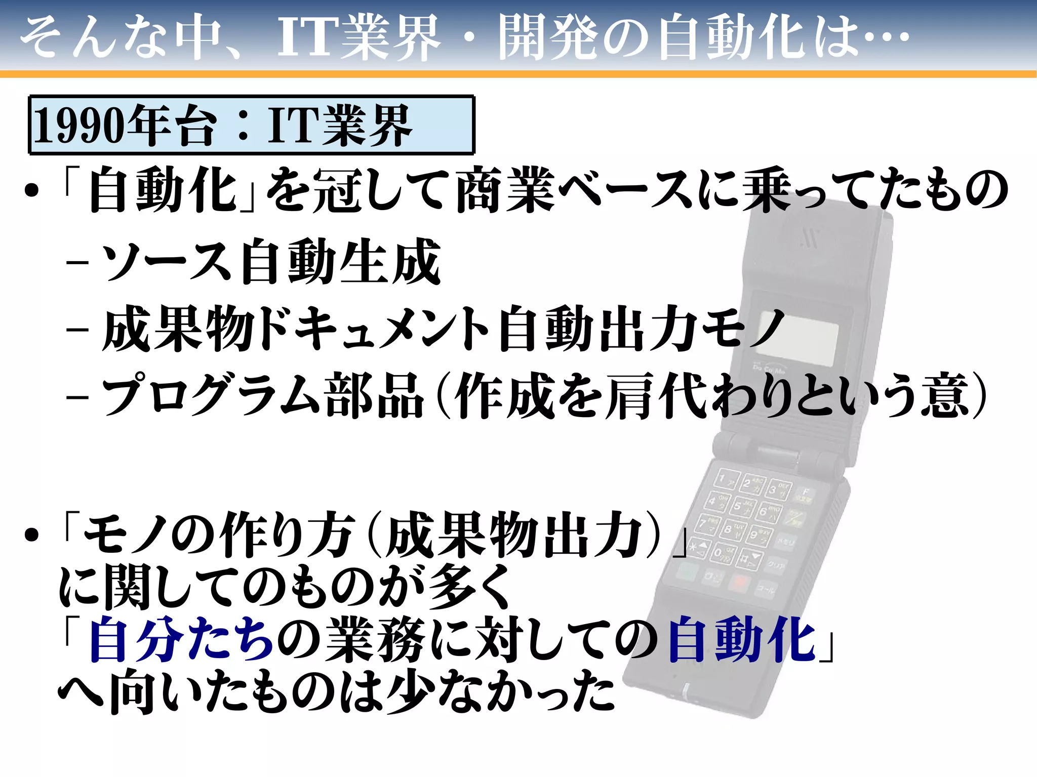●
「自動化」を冠して商業ベースに乗ってたもの
– ソース自動生成
– 成果物ドキュメント自動出力モノ
– プログラム部品（作成を肩代わりという意）
●
「モノの作り方（成果物出力）」
に関してのものが多く
「自分たちの業務に対しての自動化」
へ向いたものは少なかった
そんな中、IT業界・開発の自動化は…
1990年台：IT業界
 