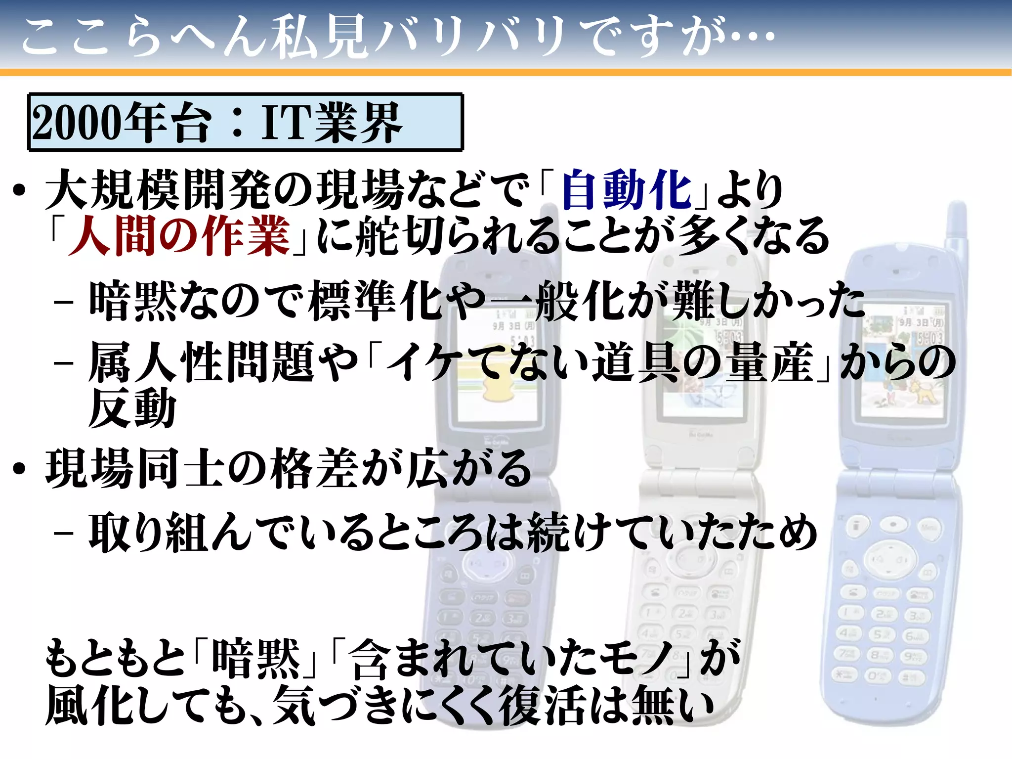 ●
大規模開発の現場などで「自動化」より
「人間の作業」に舵切られることが多くなる
– 暗黙なので標準化や一般化が難しかった
– 属人性問題や「イケてない道具の量産」からの
反動
●
現場同士の格差が広がる
– 取り組んでいるところは続けていたため
もともと「暗黙」「含まれていたモノ」が
風化しても、気づきにくく復活は無い
ここらへん私見バリバリですが…
2000年台：IT業界
 