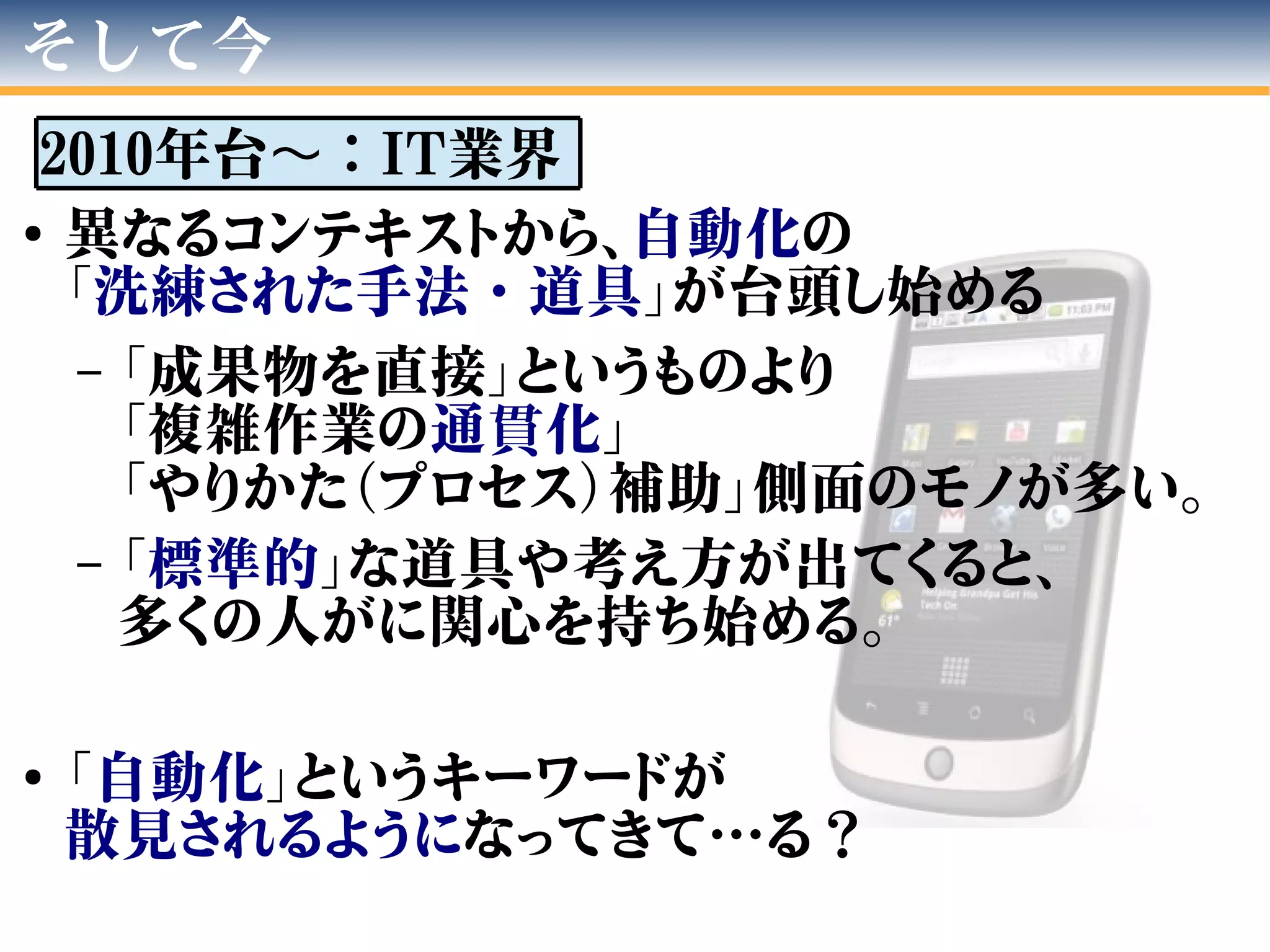 そして今
2010年台 ：〜 IT業界
●
異なるコンテキストから、自動化の
「洗練された手法・道具」が台頭し始める
– 「成果物を直接」というものより
「複雑作業の通貫化」
「やりかた（プロセス）補助」側面のモノが多い。
– 「標準的」な道具や考え方が出てくると、
多くの人がに関心を持ち始める。
●
「自動化」というキーワードが
散見されるようになってきて…る？
 