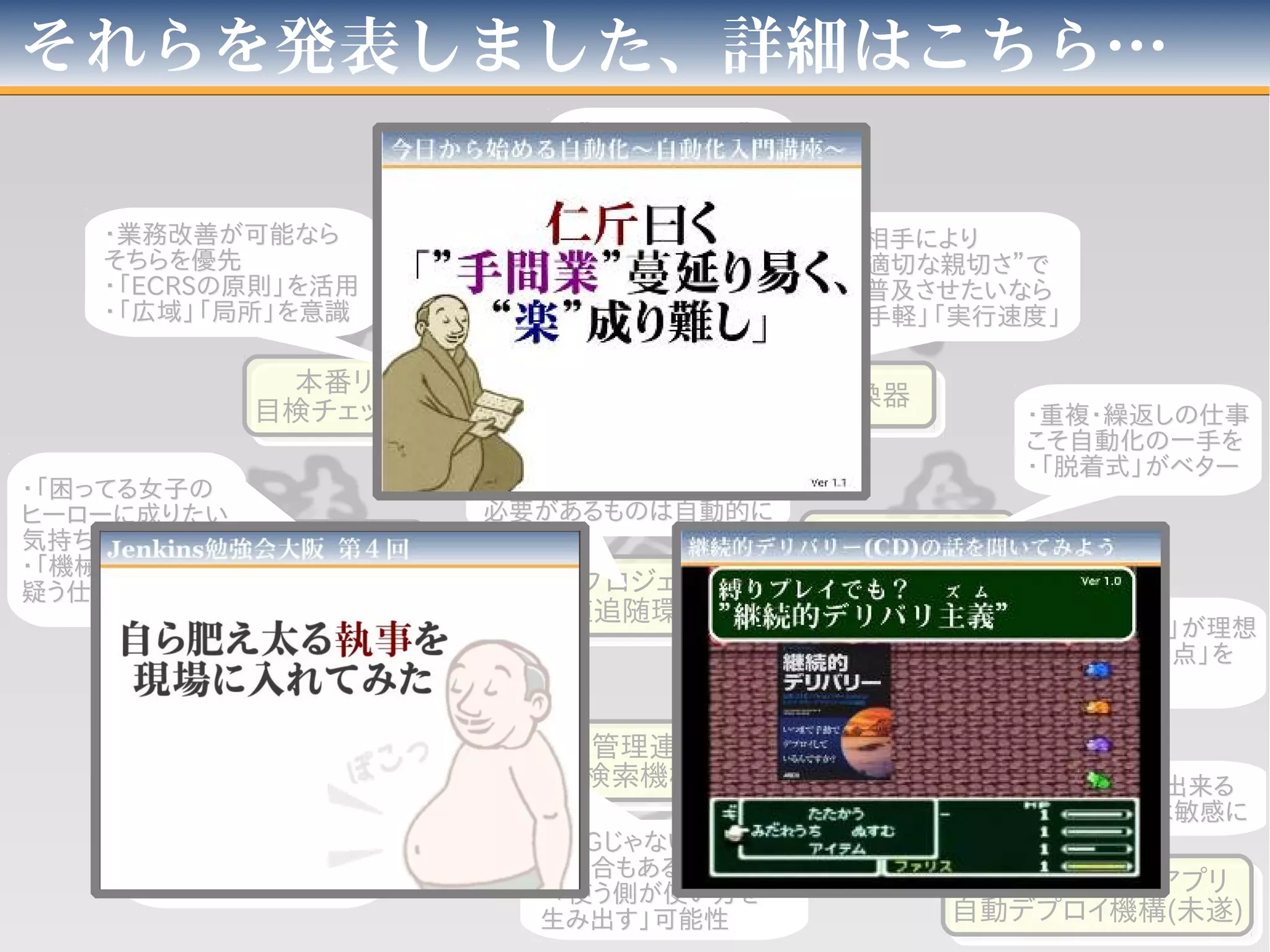 それらを発表しました、詳細はこちら…
勤怠転記機勤怠転記機
単語変換器単語変換器
AOPを使った
キャッシュ機構
AOPを使った
キャッシュ機構
「プロジェクト独自
のチェック」機構
「プロジェクト独自
のチェック」機構
ソース管理連携
全文検索機構
ソース管理連携
全文検索機構
Javaプロジェクト
増殖追随環境
Javaプロジェクト
増殖追随環境
リリース予約機構＋
ビルド・デプロイ自動化
リリース予約機構＋
ビルド・デプロイ自動化
本番リリース
目検チェック自動化
本番リリース
目検チェック自動化
環境作成
予約機構
環境作成
予約機構
番外：PHPWebアプリ
自動デプロイ機構(未遂)
番外：PHPWebアプリ
自動デプロイ機構(未遂)
・”自動化するか”・”自動化するか”
の判断は重要の判断は重要
・”見積り”は利点と・”見積り”は利点と
時間のバランスで時間のバランスで
・相手により・相手により
”適切な親切さ”で”適切な親切さ”で
・普及させたいなら・普及させたいなら
「手軽」「実行速度」「手軽」「実行速度」
・重複・繰返しの仕事・重複・繰返しの仕事
こそ自動化の一手をこそ自動化の一手を
・「脱着式」がベター・「脱着式」がベター
・仕組は「透過的」が理想・仕組は「透過的」が理想
・「変化点」「増加点」を・「変化点」「増加点」を
見極めよ見極めよ
・「・「PGPGじゃない何か」じゃない何か」
の場合もあるの場合もある
・「使う側が使い方を・「使う側が使い方を
生み出す」可能性生み出す」可能性
・「日々メンテナンス」すら・「日々メンテナンス」すら
自動化を狙うべし自動化を狙うべし
・追加・改廃に追随する・追加・改廃に追随する
必要があるものは自動的に必要があるものは自動的に
・二者以上で双方・二者以上で双方
「相手のせいで手間」な「相手のせいで手間」な
場合「作業の必要性」場合「作業の必要性」
を疑うべしを疑うべし
・「困ってる女子の・「困ってる女子の
ヒーローに成りたいヒーローに成りたい
気持ち」に素直たれ気持ち」に素直たれ
・「機械の仕事を・「機械の仕事を
疑う仕事」は疑え疑う仕事」は疑え
・業務改善が可能なら・業務改善が可能なら
そちらを優先そちらを優先
・「・「ECRSECRSの原則」を活用の原則」を活用
・「広域」「局所」を意識・「広域」「局所」を意識
・縛りプレイでも出来る・縛りプレイでも出来る
・望まれてるかは敏感に・望まれてるかは敏感に
 