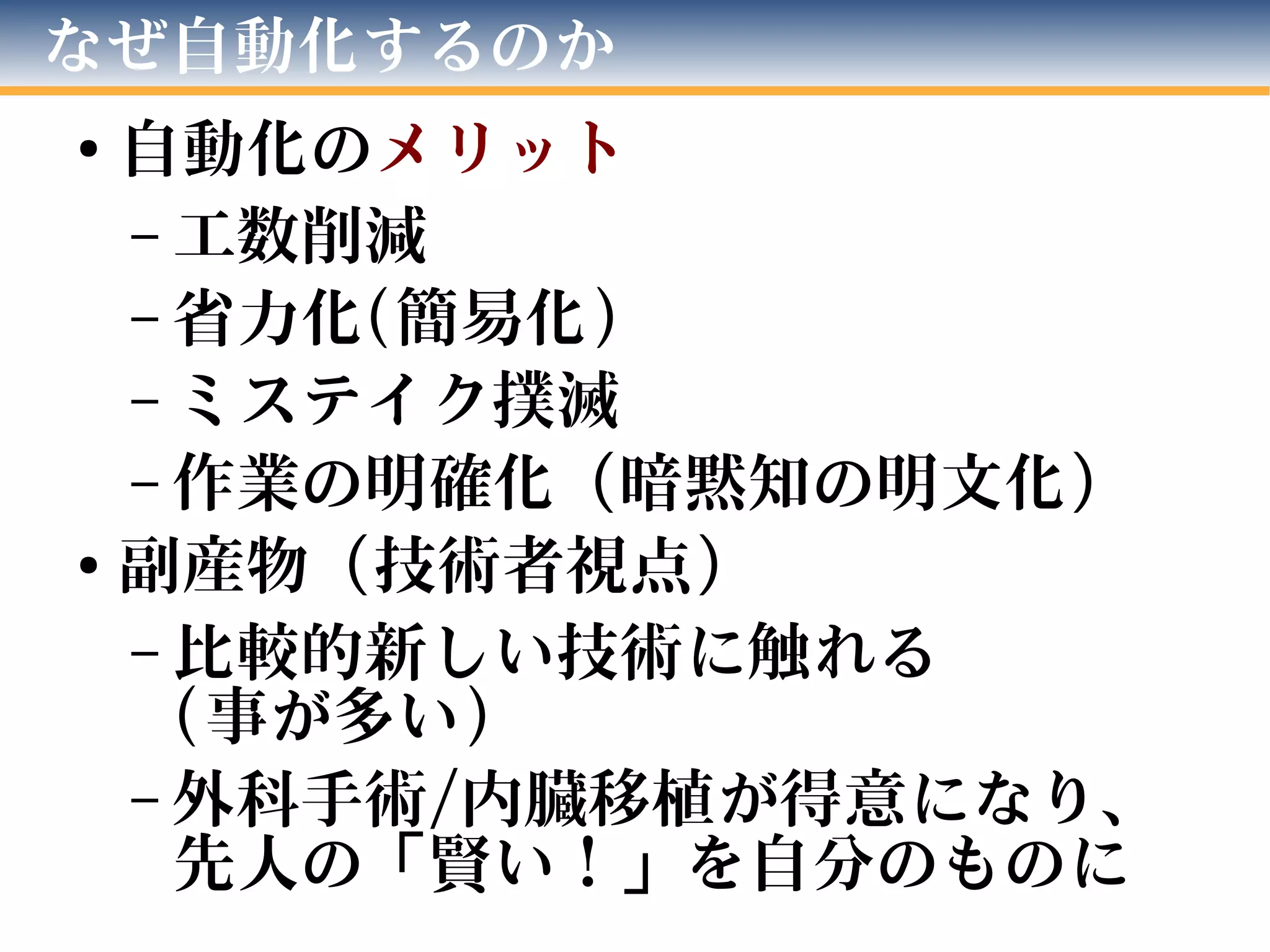 なぜ自動化するのか
●
自動化のメリット
– 工数削減
– 省力化(簡易化)
– ミステイク撲滅
– 作業の明確化（暗黙知の明文化）
●
副産物（技術者視点）
– 比較的新しい技術に触れる
(事が多い)
– 外科手術/内臓移植が得意になり、
先人の「賢い！」を自分のものに
 