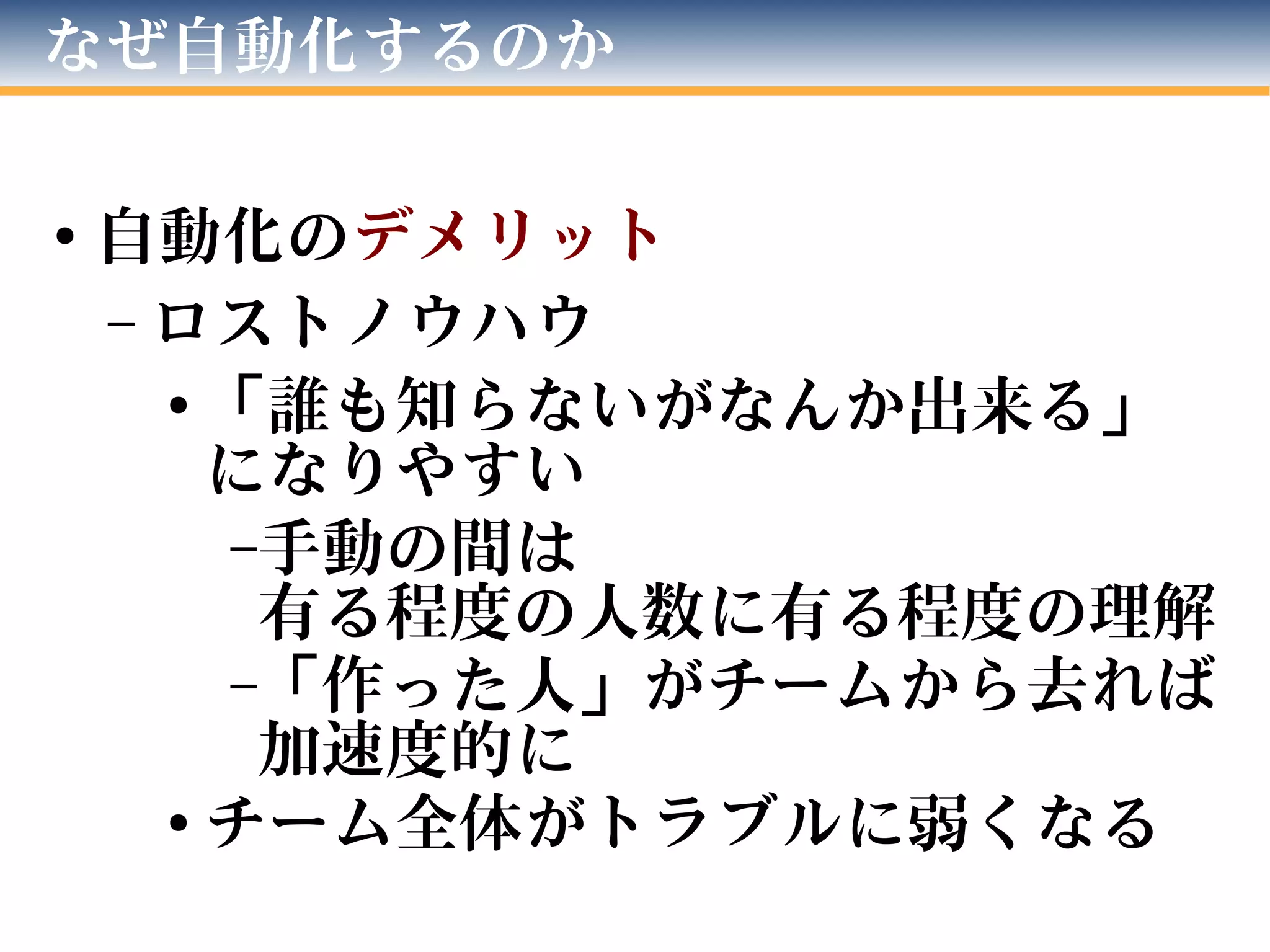 なぜ自動化するのか
●
自動化のデメリット
– ロストノウハウ
●
「誰も知らないがなんか出来る」
になりやすい
–手動の間は
有る程度の人数に有る程度の理解
–「作った人」がチームから去れば
加速度的に
●
チーム全体がトラブルに弱くなる
 