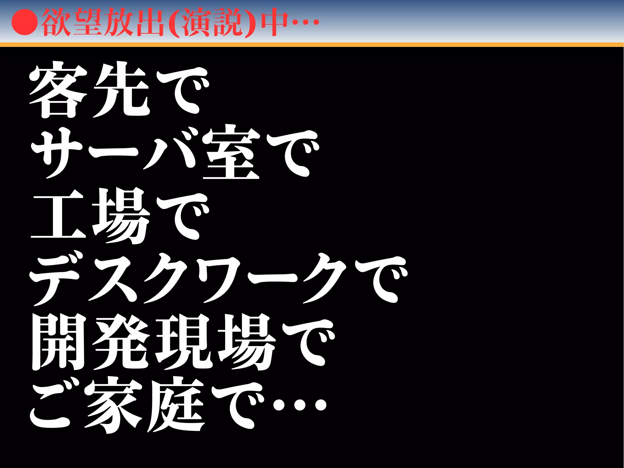 ●欲望放出(演説)中…
客先で客先で
サーバ室でサーバ室で
工場で工場で
デスクワークでデスクワークで
開発現場で開発現場で
ご家庭で…ご家庭で…
 