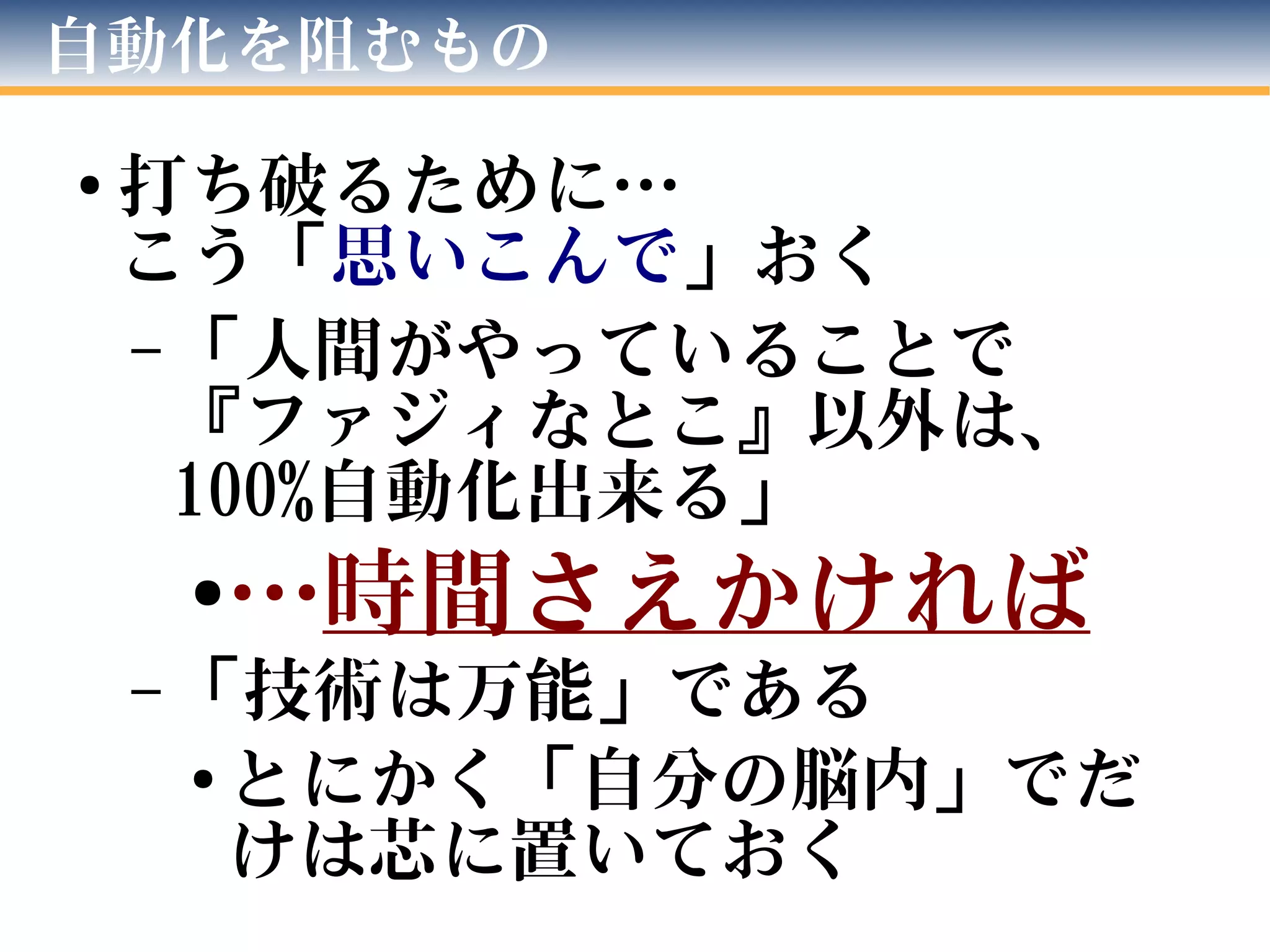 自動化を阻むもの
● 打ち破るために…
こう「思いこんで」おく
– 「人間がやっていることで
『ファジィなとこ』以外は、
100%自動化出来る」
●…時間さえかければ
– 「技術は万能」である
● とにかく「自分の脳内」でだ
けは芯に置いておく
 