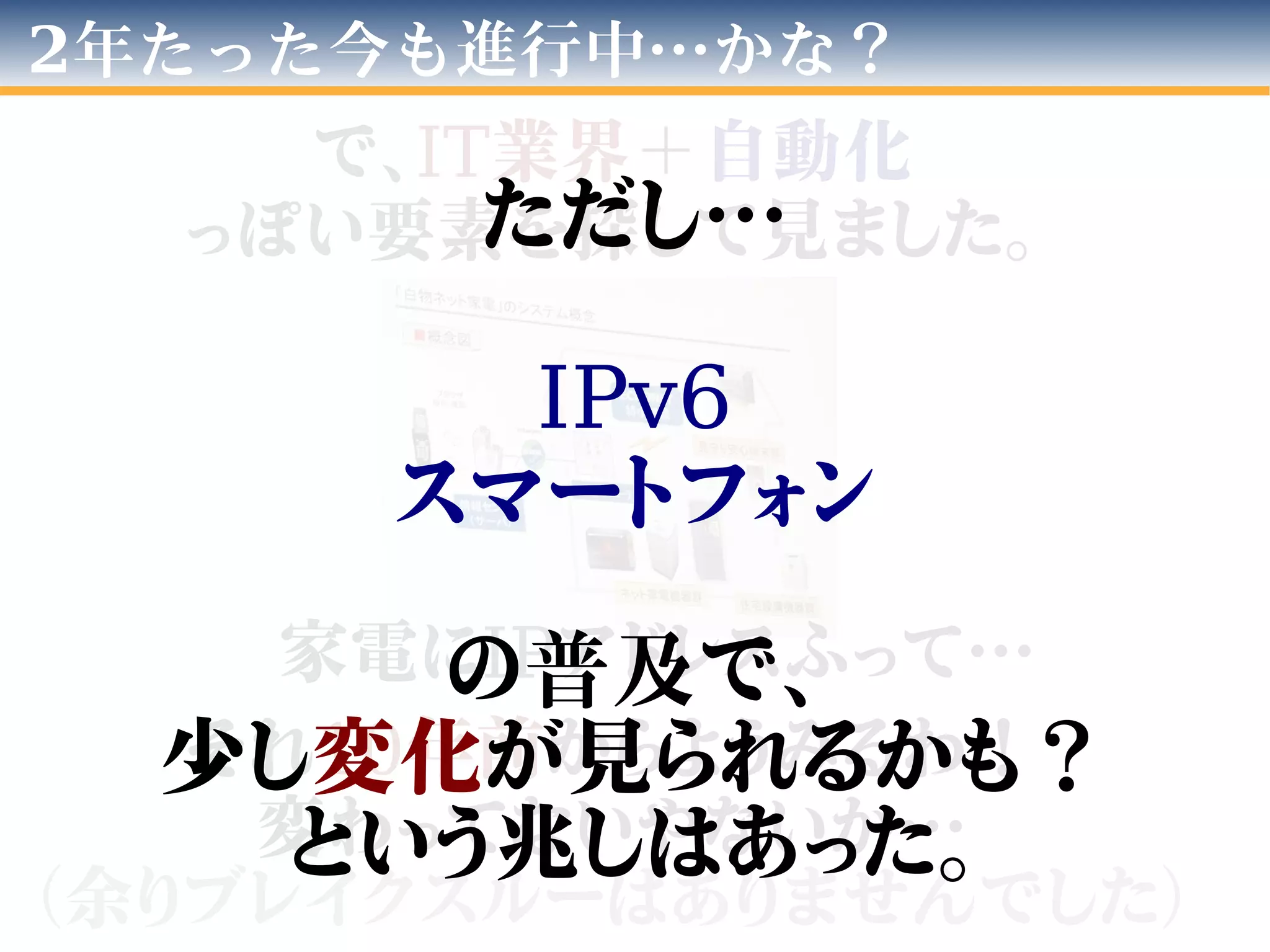 2年たった今も進行中…かな？
で、IT業界＋自動化
っぽい要素を探して見ました。
家電にIPアドレスふって…
それ10年前からようみるわ！
変わってないやないか…
（余りブレイクスルーはありませんでした）
ただし…
IPv6
スマートフォン
の普及で、
少し変化が見られるかも？
という兆しはあった。
 