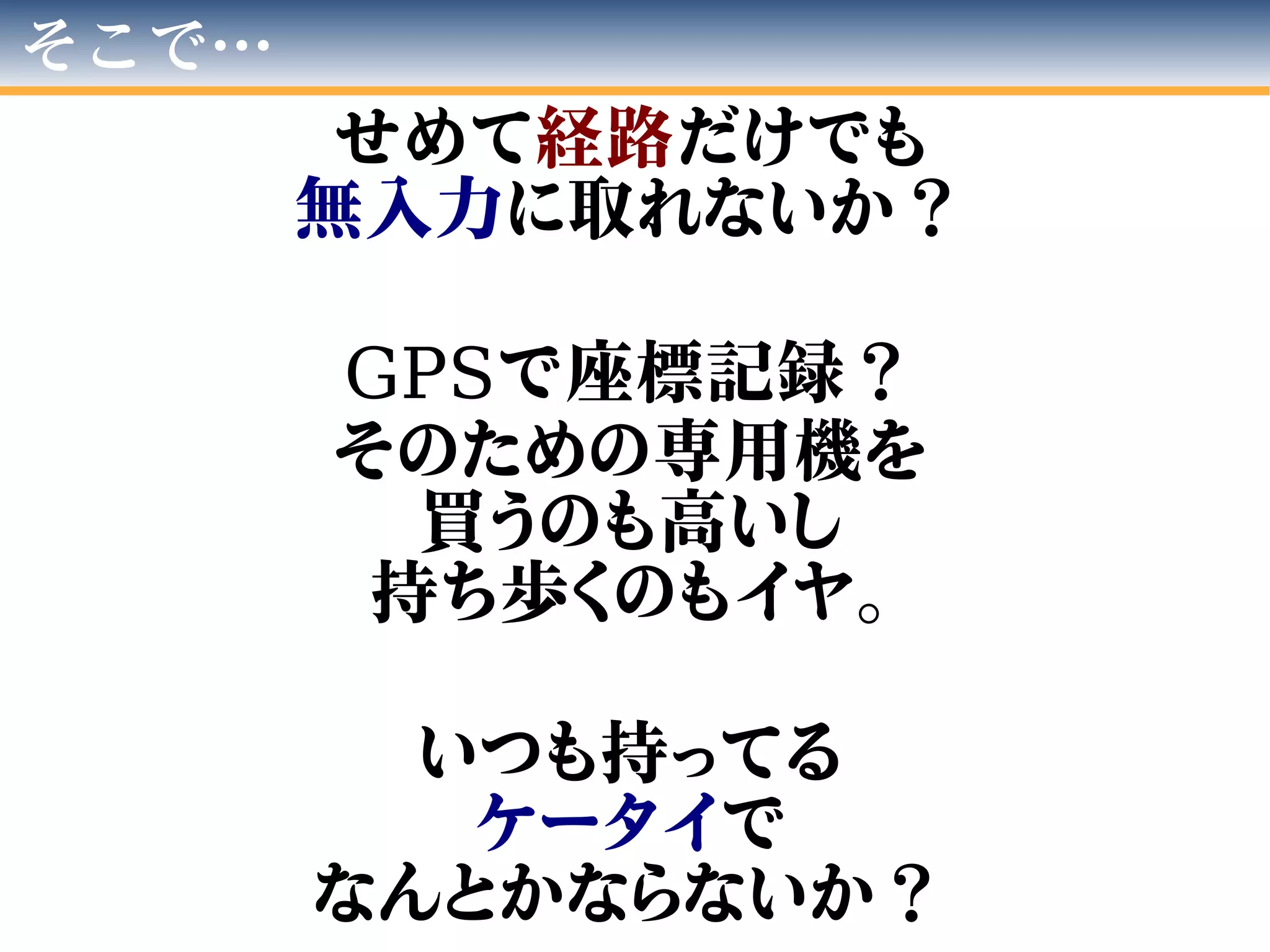 そこで…
せめて経路だけでも
無入力に取れないか？
GPSで座標記録？
そのための専用機を
買うのも高いし
持ち歩くのもイヤ。
いつも持ってる
ケータイで
なんとかならないか？
 
