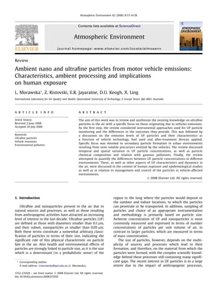 Review
Ambient nano and ultraﬁne particles from motor vehicle emissions:
Characteristics, ambient processing and implications
on human exposure
L. Morawska*, Z. Ristovski, E.R. Jayaratne, D.U. Keogh, X. Ling
International Laboratory for Air Quality and Health, Queensland University of Technology, 2 George Street, Qld 4001, Australia
a r t i c l e i n f o
Article history:
Received 2 June 2008
Accepted 29 July 2008
Keywords:
Ultraﬁne particles
Vehicle emissions
Environmental pollution
a b s t r a c t
The aim of this work was to review and synthesize the existing knowledge on ultraﬁne
particles in the air with a speciﬁc focus on those originating due to vehicles emissions.
As the ﬁrst step, the review considered instrumental approaches used for UF particle
monitoring and the differences in the outcomes they provide. This was followed by
a discussion on the emission levels of UF particles and their characteristics as
a function of vehicle technology, fuel used and after-treatment devices applied.
Speciﬁc focus was devoted to secondary particle formation in urban environments
resulting from semi volatile precursors emitted by the vehicles. The review discussed
temporal and spatial variation in UF particle concentrations, as well as particle
chemical composition and relation with gaseous pollutants. Finally, the review
attempted to quantify the differences between UF particle concentrations in different
environments. These, as well as other aspects of UF characteristics and dynamics in
the air, were discussed in the context of human exposure and epidemiological studies
as well as in relation to management and control of the particles in vehicle-affected
environments.
Ó 2008 Elsevier Ltd. All rights reserved.
1. Introduction
Ultraﬁne and nanoparticles present in the air due to
natural sources and processes, as well as those resulting
from anthropogenic activities have attracted an increasing
level of interest in the last decade. Ultraﬁne particles (UF)
are deﬁned as those with diameters smaller than 0.1 mm,
and their subset, nanoparticles as smaller than 0.05 mm.
Both these terms constitute a somewhat arbitrary classi-
ﬁcation of particles in terms of their size, indicating the
signiﬁcant role of this physical characteristic on particle
fate in the air. Also health and environmental effects of
particles are strongly linked to particle size, as it is the size
which is a determinant (in a probabilistic sense) of the
region in the lung where the particles would deposit or
the outdoor and indoor locations, to which the particles
can penetrate or be transported. In addition, sampling of
particles and choice of an appropriate instrumentation
and methodology is primarily based on particle size.
Airborne concentration of UF and nanoparticles is most
commonly measured and expressed in terms of number
concentrations of particles per unit volume of air, in
contrast to larger particles, which are measured in terms
of mass concentration.
The size of particles, however, depends on the multi-
plicity of sources and processes which lead to their
formation, and therefore, on the material from which the
particles were formed, with the complex scientiﬁc knowl-
edge behind these processes still containing many signiﬁ-
cant gaps. The recent interest in UF particles is to a large
extent due to the impact of anthropogenic processes,
* Corresponding author.
E-mail address: l.morawska@qut.edu.au (L. Morawska).
Contents lists available at ScienceDirect
Atmospheric Environment
journal homepage: www.elsevier.com/locate/atmosenv
1352-2310/$ – see front matter Ó 2008 Elsevier Ltd. All rights reserved.
doi:10.1016/j.atmosenv.2008.07.050
Atmospheric Environment 42 (2008) 8113–8138
 