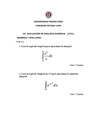 UNIVERSIDAD FERMIN TORO
CABUDARE ESTADO LARA
III EVALUACIÓN DE ANALISIS NUMERICO (15%)
NOMBRES Y APELLIDOS:
CEDULA:
1. Usar la regla del trapecio para aproximar la integral:
Valor: 7.5 puntos
2. Usar la regla de Simpson de 1/3 para aproximar la siguiente
integral:
Valor: 7.5 puntos
 