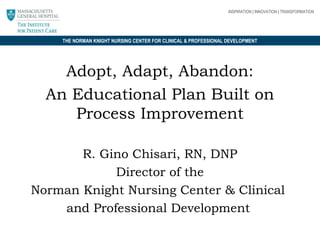 INSPIRATION | INNOVATION | TRANSFORMATION

THE NORMAN KNIGHT NURSING CENTER FOR CLINICAL & PROFESSIONAL DEVELOPMENT

Adopt, Adapt, Abandon:
An Educational Plan Built on
Process Improvement
R. Gino Chisari, RN, DNP
Director of the
Norman Knight Nursing Center & Clinical
and Professional Development

 