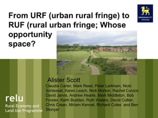relu Rural Economy and Land Use Programme From URF (urban rural fringe) to RUF (rural urban fringe; Whose opportunity  space?  Alister Scott Claudia Carter, Mark Reed, Peter Larkham, Nicki Schiessel, Karen Leach, Nick Morton, Rachel Curzon David Jarvis, Andrew Hearle, Mark Middleton, Bob Forster, Keith Budden, Ruth Waters, David Collier, Chris Crean, Miriam Kennet, Richard Coles  and Ben Stonyer  