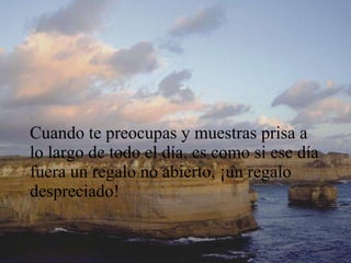 Cuando te preocupas y muestras prisa a lo largo de todo el día, es como si ese día fuera un regalo no abierto, ¡un regalo despreciado! 