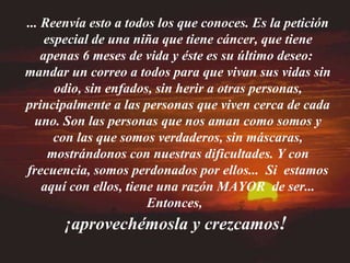 ... Reenvía esto a todos los que conoces. Es la petición especial de una niña que tiene cáncer, que tiene apenas 6 meses de vida y éste es su último deseo:  mandar un correo a todos para que vivan sus vidas sin odio, sin enfados, sin herir a otras personas, principalmente a las personas que viven cerca de cada uno. Son las personas que nos aman como somos y con las que somos verdaderos, sin máscaras, mostrándonos con nuestras dificultades. Y con frecuencia, somos perdonados por ellos...  Si  estamos aquí con ellos, tiene una razón MAYOR  de ser... Entonces,  ¡aprovechémosla y crezcamos !   