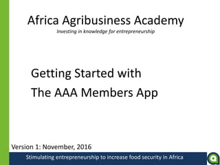 Stimulating entrepreneurship to increase food security in Africa
Africa Agribusiness Academy
Investing in knowledge for entrepreneurship
Getting Started with
The AAA Members App
Version 1: November, 2016
 