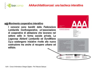 AAAarchitetticercasi: una bacheca interattiva   Movimento cooperativo interattivo I concorsi sono banditi dalla  Federazione Lombardia Confcooperative , un’associazione di cooperative di abitazione che lavorano nel settore edile in forma sociale privata. La  Legacoop Abitanti Lombardia  ed  EuroMilano S.p.a  sostengono iniziative rivolte alla nuova costruzione ma anche al recupero urbano ed edilizio.  IUAV – Corso di Informatica e Disegno Digitale – Prof. Maurizio Galluzzo 