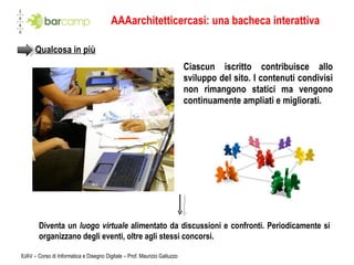AAAarchitetticercasi: una bacheca interattiva Ciascun iscritto contribuisce allo sviluppo del sito. I contenuti condivisi non rimangono statici ma vengono continuamente ampliati e migliorati.  IUAV – Corso di Informatica e Disegno Digitale – Prof. Maurizio Galluzzo Qualcosa in più Diventa un  luogo virtuale  alimentato da discussioni e confronti. Periodicamente si organizzano degli eventi, oltre agli stessi concorsi. 