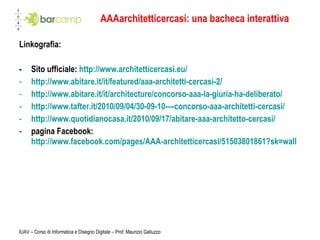 AAAarchitetticercasi: una bacheca interattiva Linkografia: -  Sito ufficiale:  http://www.architetticercasi.eu/ http://www.abitare.it/it/featured/aaa-architetti-cercasi-2/ http://www.abitare.it/it/architecture/concorso-aaa-la-giuria-ha-deliberato/   http://www.tafter.it/2010/09/04/30-09-10-–-concorso-aaa-architetti-cercasi/ http://www.quotidianocasa.it/2010/09/17/abitare-aaa-architetto-cercasi/   pagina Facebook:  http://www.facebook.com/pages/AAA-architetticercasi/51503801861?sk=wall   IUAV – Corso di Informatica e Disegno Digitale – Prof. Maurizio Galluzzo 