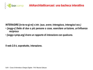 AAAarchitetticercasi: una bacheca interattiva INTERAGIRE [in-te-ra-gì-re] v.intr. (aus.  avere; interagisco, interagisci ecc.) •  [sogg-v] Detto di due o più persone o cose, esercitare un'azione, un'influenza reciproca •  [sogg-v-prep.arg] Avere un rapporto di interazione con qualcuno. Il web 2.0 è, soprattutto, interazione.  IUAV – Corso di Informatica e Disegno Digitale – Prof. Maurizio Galluzzo 