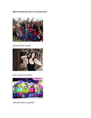 Alguns exemplos de onde a arte está presente:
.Na maneira de se vestir.
.Nas músicas que ouvimos.
.Nas pinturas de rua (grafite).
 