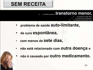 101
• problema de saúde auto-limitante,
• de cura espontânea,
• com menos de sete dias,
• não está relacionado com outra doença e
• não é causado por outro medicamento.
a) se o Problema de Saúde é um transtorno menor,
b) se é prescindível a atenção médica,
c) se o paciente já usou o medicamento e
d) se o medicamento exige prescrição médica.
SEM RECEITA
 