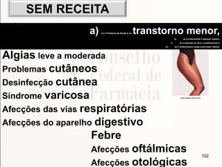 102
Algias leve a moderada
Problemas cutâneos
Desinfecção cutânea
Síndrome varicosa
Afecções das vias respiratórias
Afecções do aparelho digestivo
Febre
Afecções oftálmicas
Afecções otológicas
www.dieta-certa.com
a) se o Problema de Saúde é um transtorno menor,
b) se é prescindível a atenção médica,
c) se o paciente já usou o medicamento e
d) se o medicamento exige prescrição médica.
SEM RECEITA
 