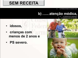 103
• idosos,
• crianças com
menos de 2 anos e
• PS severo.
a) se o Problema de Saúde é um transtorno menor,
b) se é prescindível a atenção médica,
c) se o paciente já usou o medicamento e
d) se o medicamento exige prescrição médica.
SEM RECEITA
 