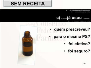 104
• quem prescreveu?
• para o mesmo PS?
• foi efetivo?
• foi seguro?
a) se o Problema de Saúde é um transtorno menor,
b) se é prescindível a atenção médica,
c) se o paciente já usou o medicamento e
d) se o medicamento exige prescrição médica.
SEM RECEITA
 