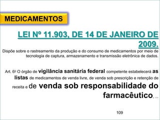 109
MEDICAMENTOS
LEI Nº 11.903, DE 14 DE JANEIRO DE
2009.
Dispõe sobre o rastreamento da produção e do consumo de medicamentos por meio de
tecnologia de captura, armazenamento e transmissão eletrônica de dados.
Art. 6o O órgão de vigilância sanitária federal competente estabelecerá as
listas de medicamentos de venda livre, de venda sob prescrição e retenção de
receita e de venda sob responsabilidade do
farmacêutico, ...
 
