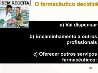 112
O farmacêutico decidirá
a) Vai dispensar
b) Encaminhamento a outros
profissionais
c) Oferecer outros serviços
farmacêuticos:
SEM RECEITA
 