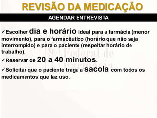 Escolher dia e horário ideal para a farmácia (menor
movimento), para o farmacêutico (horário que não seja
interrompido) e para o paciente (respeitar horário de
trabalho).
Reservar de 20 a 40 minutos.
Solicitar que o paciente traga a sacola com todos os
medicamentos que faz uso.
AGENDAR ENTREVISTA
REVISÃO DA MEDICAÇÃO
 
